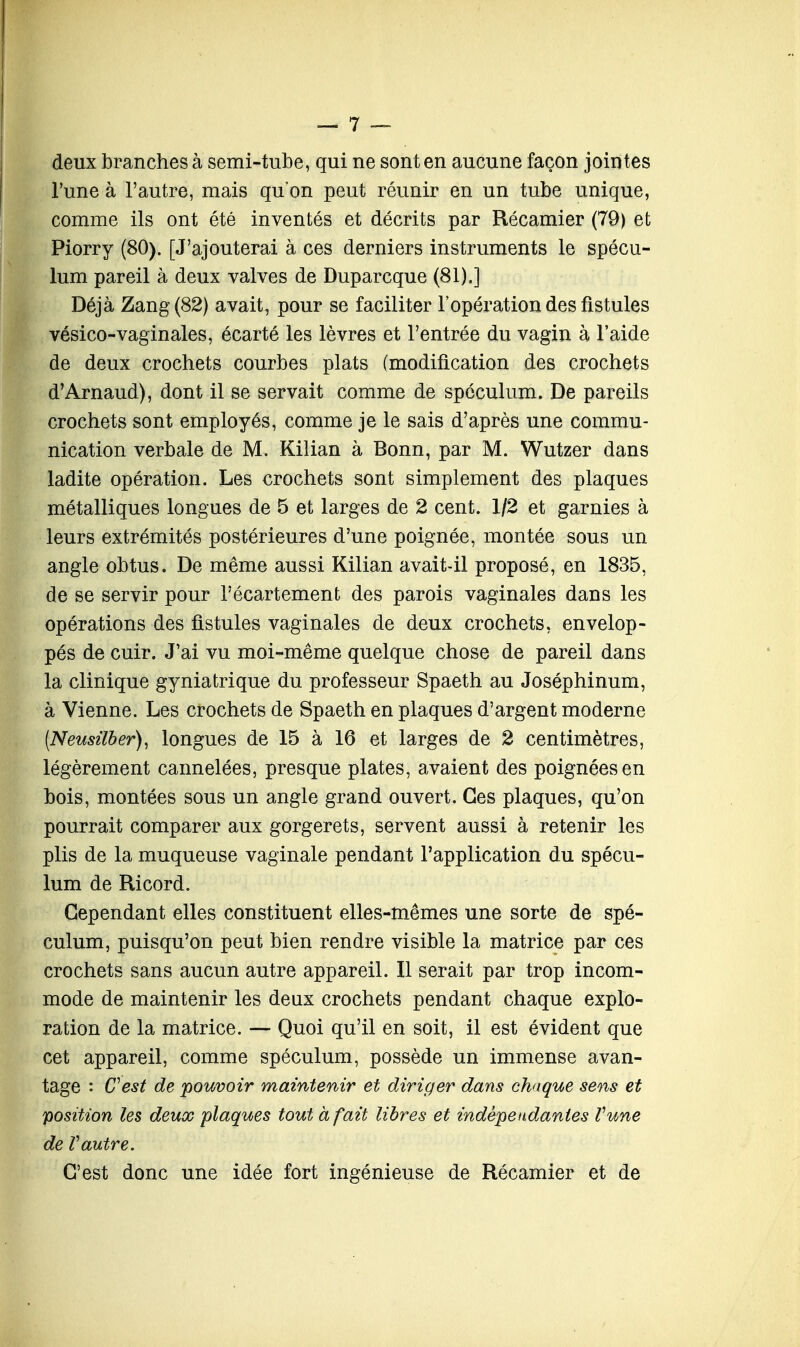 deux branches à semi-tube, qui ne sont en aucune façon jointes l'une à l'autre, mais quon peut réunir en un tube unique, comme ils ont été inventés et décrits par Récamier (79) et Piorry (80). [J'ajouterai à ces derniers instruments le spécu- lum pareil à deux valves de Duparcque (81).] Déjà Zang(82) avait, pour se faciliter l'opération des fistules vésico-vaginales, écarté les lèvres et l'entrée du vagin à l'aide de deux crochets courbes plats (modification des crochets d'Arnaud), dont il se servait comme de spéculum. De pareils crochets sont employés, comme je le sais d'après une commu- nication verbale de M. Kilian à Bonn, par M. Wutzer dans ladite opération. Les crochets sont simplement des plaques métalliques longues de 5 et larges de 2 cent. 1/2 et garnies à leurs extrémités postérieures d'une poignée, montée sous un angle obtus. De même aussi Kilian avait-il proposé, en 1835, de se servir pour l'écartement des parois vaginales dans les opérations des fistules vaginales de deux crochets, envelop- pés de cuir. J'ai vu moi-même quelque chose de pareil dans la clinique gyniatrique du professeur Spaeth au Joséphinum, à Vienne. Les crochets de Spaeth en plaques d'argent moderne (Neusilber), longues de 15 à 16 et larges de 2 centimètres, légèrement cannelées, presque plates, avaient des poignées en bois, montées sous un angle grand ouvert. Ces plaques, qu'on pourrait comparer aux gorgerets, servent aussi à retenir les plis de la muqueuse vaginale pendant l'application du spécu- lum de Ricord. Cependant elles constituent elles-mêmes une sorte de spé- culum, puisqu'on peut bien rendre visible la matrice par ces crochets sans aucun autre appareil. Il serait par trop incom- mode de maintenir les deux crochets pendant chaque explo- ration de la matrice. — Quoi qu'il en soit, il est évident que cet appareil, comme spéculum, possède un immense avan- tage : Cest de pouvoir maintenir et diriger dans chaque sens et position les deux plaques tout à fait libres et indépendantes Vune de Vautre. C'est donc une idée fort ingénieuse de Récamier et de