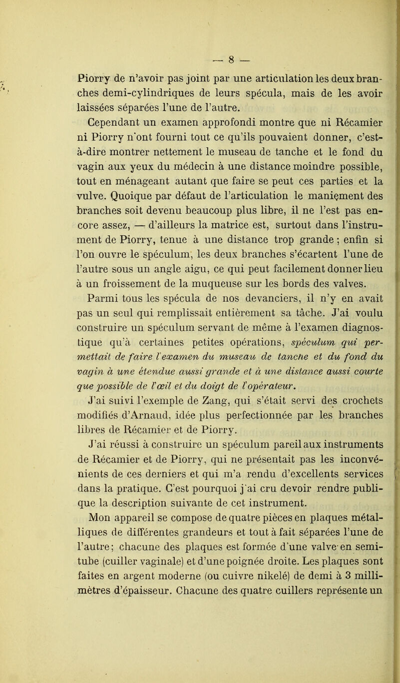 Piorry de n'avoir pas joint par une articulation les deux bran- ches demi-cylindriques de leurs spécula, mais de les avoir laissées séparées l'une de l'autre. Cependant un examen approfondi montre que ni Récamier ni Piorry n'ont fourni tout ce qu'ils pouvaient donner, c'est- à-dire montrer nettement le museau de tanche et le fond du vagin aux yeux du médecin à une distance moindre possible, tout en ménageant autant que faire se peut ces parties et la vulve. Quoique par défaut de l'articulation le maniement des branches soit devenu beaucoup plus libre, il ne l'est pas en- core assez, — d'ailleurs la matrice est, surtout dans l'instru- ment de Piorry, tenue à une distance trop grande ; enfin si l'on ouvre le spéculum, les deux branches s'écartent l'une de l'autre sous un angle aigu, ce qui peut facilement donner lieu à un froissement de la muqueuse sur les bords des valves. Parmi tous les spécula de nos devanciers, il n'y en avait pas un seul qui remplissait entièrement sa tâche. J'ai voulu construire un spéculum servant de même à l'examen diagnos- tique qu'à certaines petites opérations, spéculum qui per- mettait de faire Vexamen du museau de tanche et du fond du vagin à une étendue aussi grande et à une distance aussi courte que possible de Vœil et du doigt de îopérateur. J'ai suivi l'exemple de Zang, qui s'était servi des crochets modifiés d'Arnaud, idée plus perfectionnée par les branches libres de Récamier et de Piorry. J'ai réussi à construire un spéculum pareil aux instruments de Récamier et de Piorry, qui ne présentait pas les inconvé- nients de ces derniers et qui m'a rendu d'excellents services dans la pratique. C'est pourquoi j'ai cru devoir rendre publi- que la description suivante de cet instrument. Mon appareil se compose de quatre pièces en plaques métal- liques de différentes grandeurs et tout à fait séparées l'une de l'autre ; chacune des plaques est formée d'une valve- en semi- tube (cuiller vaginale) et d'une poignée droite. Les plaques sont faites en argent moderne (ou cuivre nikelé) de demi à 3 milli- mètres d'épaisseur. Chacune des quatre cuillers représente un