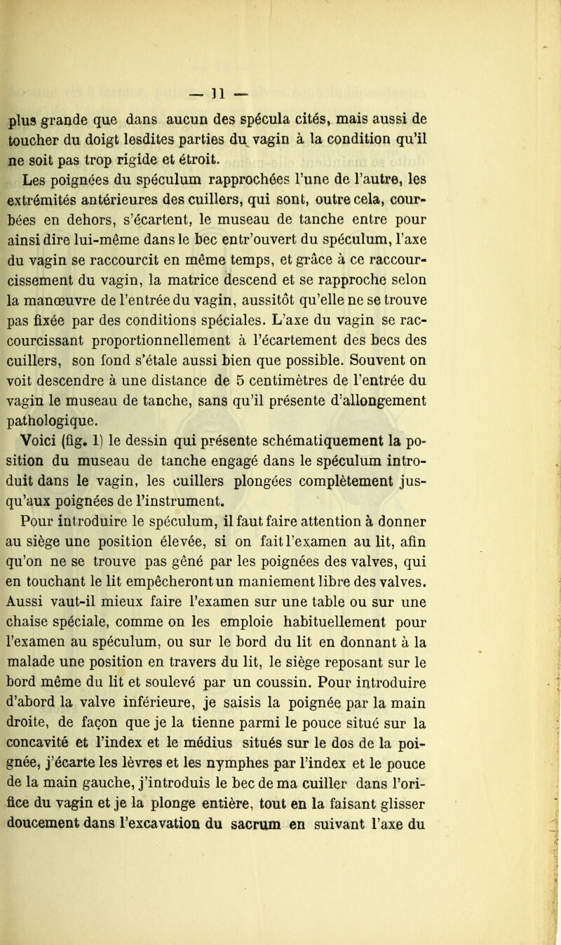 — ]1 — plus grande que dans aucun des spécula cités, mais aussi de toucher du doigt lesdites parties du vagin à la condition qu'il ne soit pas trop rigide et étroit. Les poignées du spéculum rapprochées l'une de l'autre, les extrémités antérieures des cuillers, qui sont, outre cela, cour- bées en dehors, s'écartent, le museau de tanche entre pour ainsi dire lui-même dans le bec entr'ouvert du spéculum, l'axe du vagin se raccourcit en même temps, et grâce à ce raccour- cissement du vagin, la matrice descend et se rapproche selon la manœuvre de l'entrée du vagin, aussitôt qu'elle ne se trouve pas fixée par des conditions spéciales. L'axe du vagin se rac- courcissant proportionnellement à l'écartement des becs des cuillers, son fond s'étale aussi bien que possible. Souvent on voit descendre à une distance de 5 centimètres de l'entrée du vagin le museau de tanche, sans qu'il présente d'allongement pathologique. Voici (fig. 1) le dessin qui présente schématiquement la po- sition du museau de tanche engagé dans le spéculum intro- duit dans le vagin, les cuillers plongées complètement jus- qu'aux poignées de l'instrument. Pour introduire le spéculum, il faut faire attention à donner au siège une position élevée, si on fait l'examen au lit, afin qu'on ne se trouve pas gêné par les poignées des valves, qui en touchant le lit empêcheront un maniement libre des valves. Aussi vaut-il mieux faire l'examen sur une table ou sur une chaise spéciale, comme on les emploie habituellement pour l'examen au spéculum, ou sur le bord du lit en donnant à la malade une position en travers du lit, le siège reposant sur le bord même du lit et soulevé par un coussin. Pour introduire d'abord la valve inférieure, je saisis la poignée par la main droite, de façon que je la tienne parmi le pouce situé sur la concavité et l'index et le médius situés sur le dos de la poi- gnée, j'écarte les lèvres et les nymphes par l'index et le pouce de la main gauche, j'introduis le bec de ma cuiller dans l'ori- fice du vagin et je la plonge entière, tout en la faisant glisser doucement dans l'excavation du sacrum en suivant l'axe du