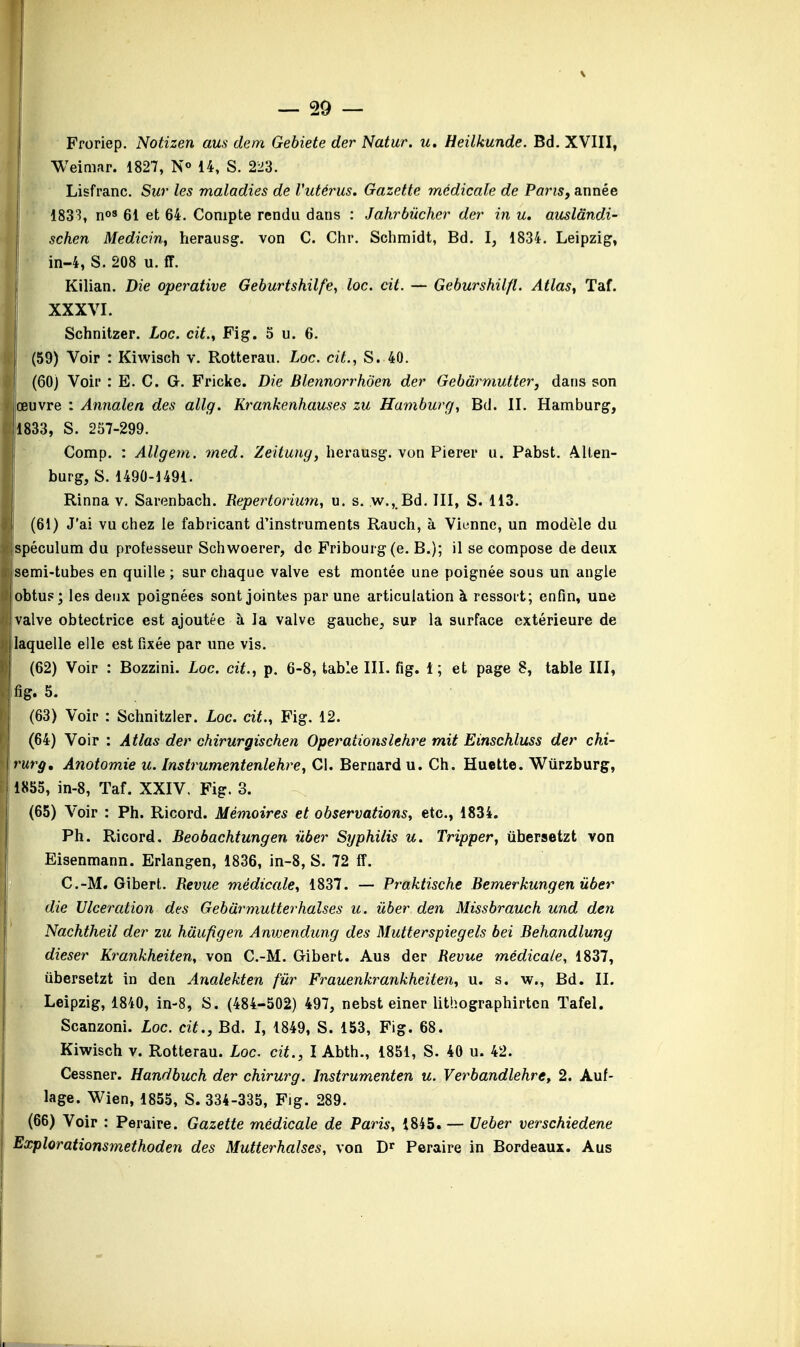 Froriep. Notizen aus don Gebiete der Natur. u. Heilkunde. Bd. XVIII, Weimar. 1827, N° 14, S. 2^3. Lisfranc. Sur les maladies de l'utérus. Gazette médicale de Paris, année 1833, n08 61 et 64. Compte rendu dans : Jahrbùcher der in u. auslândi- schen Medicin, herausg. von C. Chr. Schmidt, Bd. I, 1834. Leipzig, in-4, S. 208 u. ff. Kilian. Die operative Geburtshilfe, loc. cit. — Geburshilfl. Atlas, Taf. j XXXVI. Schnitzer. Loc. cit., Fig. 5 u. 6. (59) Voir : Kiwisch v. Rotterau. Loc. cit., S. 40. || (60) Voir : E. C. G. Fricke. Die Blennorrhôen der Gebârmutter, dans son œuvre : Annale n des allg. Krankenhauses zu Hamburg, Bd. II. Hamburg, 1833, S. 257-299. Comp. : Allgem. med. Zeitung, herausg. von Pierer u. Pabst. Allen- I burg, S. 1490-1491. Rinna v. Sarenbach. Repertorium, u. s. w., Bd. III, S. 113. I (61) J'ai vu chez le fabricant d'instruments Rauch, à Vienne, un modèle du (spéculum du professeur Schwoerer, de Fribourg(e. B.); il se compose de deux ijsemi-tubes en quille ; sur chaque valve est montée une poignée sous un angle 'obtus; les deux poignées sont jointes par une articulation à ressort; enfin, une I valve obtectrice est ajoutée à la valve gauche, sup la surface extérieure de I laquelle elle est fixée par une vis. I (62) Voir : Bozzini. Loc. cit., p. 6-8, table III. fig. 1; et page 8, table III, Ifig. 5. (63) Voir : Schnitzler. Loc. cit., Fig. 12. (64) Voir : Atlas der chirurgischen Opérationslehre mit Einschluss der chi- irurg. Anotomie u. Instrumentenlehre, Cl. Bernard u. Ch. Huette. Wùrzburg, 1855, in-8, Taf. XXIV. Fig. 3. (65) Voir : Ph. Ricord. Mémoires et observations, etc., 1834. Ph. Ricord. Beobachtungen ùber Syphilis u. Tripper, ùbersetzt von I Eisenmann. Erlangen, 1836, in-8, S. 72 ff. C.-M. Gibert. Revue médicale, 1837. — Praktische Bemerkungen ùber die Ulcération des Gebârmutterhalses u. ùber den Missbrauch und den Nachtheil der zu hàufigen Anwendung des Mutterspiegels bei Behandlung dieser Krankheiten, von C.-M. Gibert. Aus der Revue médicale, 1837, Ubersetzt in den Analekten fùr Frauenkrankheiten, u. s. w., Bd. II. Leipzig, 1840, in-8, S. (484-502) 497, nebst einer lithographirtcn Tafel. Scanzoni. Loc. cit., Bd. I, 1849, S. 153, Fig. 68. Kiwisch v. Rotterau. Loc. cit., I Abth., 1851, S. 40 u. 42. Cessner. Handbuch der chirurg. Instrumenten u. Verbandlehre, 2. Auf- lage. Wien, 1855, S. 334-335, Fig. 289. (66) Voir : Peraire. Gazette médicale de Paris, 1845. — Ueber verschiedene Explorationsmethoden des Mutterhalses, von Dr Peraire in Bordeaux. Aus