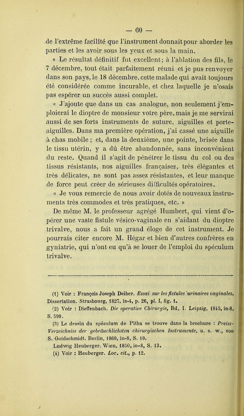 -GO- de l'extrême facilité que l'instrument donnait pour aborder les parties et les avoir sous les yeux et sous la main. « Le résultat définitif fut excellent; à l'ablation des fils, le 7 décembre, tout était parfaitement réuni et je pus renvoyer dans son pays, le 18 décembre, cette malade qui avait toujours été considérée comme incurable, et chez laquelle je n'osais pas espérer un succès aussi complet. « J'ajoute que dans un cas analogue, non seulement j'em- ploierai le dioptre de monsieur votre père, mais je me servirai aussi de ses forts instruments de suture, aiguilles et porte- aiguilles. Dans ma première opération, j'ai cassé une aiguille à chas mobile ; et, dans la deuxième, une pointe, brisée dans le tissu utérin, y a dû être abandonnée, sans inconvénient du reste. Quand il s'agit de pénétrer le tissu du col ou des tissus résistants, nos aiguilles françaises, très élégantes et très délicates, ne sont pas assez résistantes, et leur manque de force peut créer de sérieuses difficultés opératoires. « Je vous remercie de nous avoir dotés de nouveaux instru- ments très commodes et très pratiques, etc. » De même M. le professeur agrégé Humbert, qui vient d'o- pérer une vaste fistule vésico-vaginale en s'aidant du dioptre trivalve, nous a fait un grand éloge de cet instrument. Je pourrais citer encore M. Hégar et bien d'autres confrères en gyniatrie, qui n'ont eu qu'à se louer de l'emploi du spéculum trivalve. (1) Voir : François Joseph Deiber. Essai sur les fistules ^urinaires vaginales, Dissertation. Strasbourg, 1827, in-4, p. 26, pl. I, fig. 1. (2) Voir : Dieffenbach. Die operative Chirurgie, Bd. I. Leipzig, 1845, in-8, S.590. (3) Le dessin du spéculum de Pitha se trouve dans la brochure : Preiss- Verzeichniss der gebrâuchlichsten chirurgischen Instrumente, u. s. w., von S. Goldschmidt. Berlin, 1860, in-8, S. 10. Ludwig Heuberger. Wien, 1850, in-8, S. 13. (4) Voir : Heuberger. Loc, cit., p. 12.