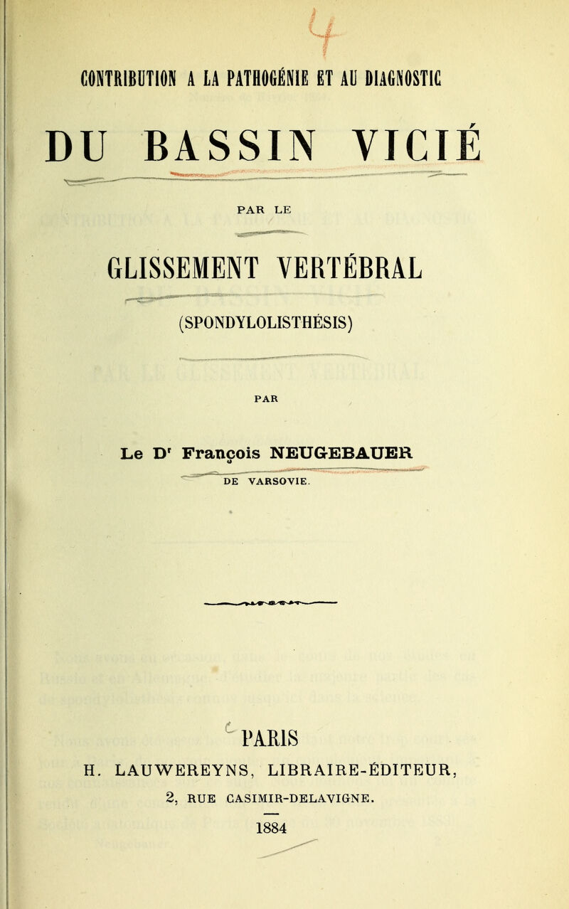 CONTRIBUTION A LA PATHOGÉNIË ET AU DIAGNOSTIC DU BASSIN VICIÉ PAR LE GLISSEMENT VERTÉBRAL (SPONDYLOLISTHÉSIS) PAR Le D' François NEUGEBAUER a DE VARSOVIE PARIS H. LAUWEREYNS, LIBRAIRE-ÉDITEUR, 2, RUE GASIMIR-DELAVIGNE. 1884