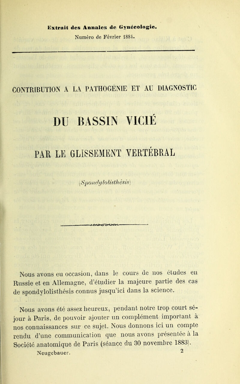 Ei^trait des Annales de Gynécologie. Numéro de Février 1884. CONTRIBUTION A LA PATHOGÈNIE ET AU DIAGNOSTIC DU BASSIN VICIÉ PAR LE GLISSEMENT VERTEBRAL Sp 0 i i dij lo Us th ès is ) Nous avons eu occasion, dans le cours de nos études en Russie et en Allemagne, d'étudier la majeure partie des cas de spondylolisthésis connus jusqu'ici dans la science. Nous avons été assez heureux, pendant notre trop court sé- jour à Paris, de pouvoir ajouter un complément important à nos connaissances sur ce sujet. Nous donnons ici un compte rendu d'une communication que nous avons présentée à la Société anatomique de Paris (séance du 30 novembre 1883). Neugebauer. ^