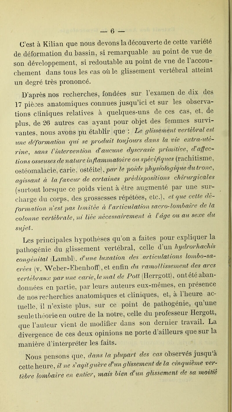 C'est à Kilian que nous de vons la découverte de cette variété de déformation du bassin, si remarquable au point de vue de son développement, si redoutable au point de vue de l'accou- chement dans tous les cas où le glissement vertébral atteint un degré très prononcé. D'après nos recherches, fondées sur l'examen de dix des 17 pièces anatomiques connues jusqu'ici et sur les observa- tions cliniques relatives à quelques-uns de ces cas, et. de plus, de 26 autres cas ayant pour objet des femmes survi- vantes, nous avons pu établir que : Le glissement vertébral est une déformation qui se produit toujours dans la vie extra-uté- rine, sans Vintervention d'aucune dyscrasie primitive, d'affec- tions osseuses de nature inflammatoire ou spécifiques (rachitisme, ostéomalacie, carie, ostéite), par le poids physiologique du tronc, agissant à la faveur de certaines prédispositions chirurgicales (surtout lorsque ce poids vient à être augmenté par une sur- charge du corps, des grossesses répétées, etc.), et que cette dé- formation n est pas limitée à Varticulation sacro-lomhaire de la colonne vertébrale, ni liée nécessairement à l'âge ou au sexe du sujet. Les principales hypothèses qu'on a faites pour expliquer la pathogénie du glissement vertébral, celle d'un hydrorhachis congénital (Lambl). dhme luxation des articulations lombo-sa- crées (v. Weber-Ebenhoff),et enfin du ramollissement des arcs vertébraux par une carie, le mal de Pott (Herrgott), ont été aban- données en partie, par leurs auteurs eux-mêmes, en présence de nos recherches anatomiques et cliniques, et, à l'heure ac- tuelle, il n'existe plus, sur ce point de pathogénie, qu'une seule théorie en outre de la notre, celle du professeur Hergott, que l'auteur vient de modifier dans son dernier travail. La divergence de ces deux opinions ne porte d'ailleurs que sur la manière d'interpréter les faits. Nous pensons que, dans la plupart des cas observés jusqu'à cette heure, il ne s'agit guère d'un glissement de la cinquième ver- tèbre lombaire en entier, mais bien d'un glissement de sa moiUé