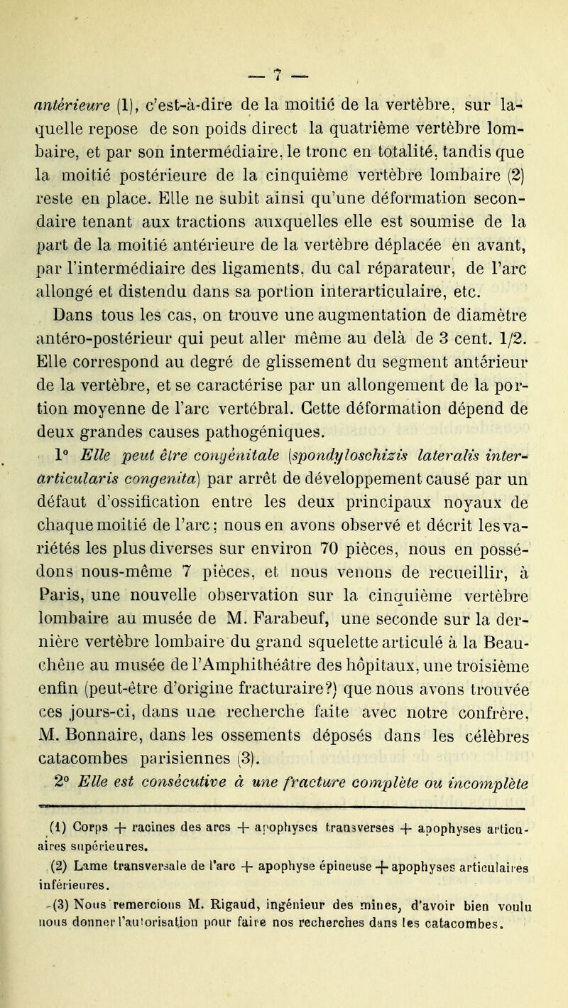 antérieure (1), c'est-à-dire de la moitié de la vertèbre, sur la- quelle repose de son poids direct la quatrième vertèbre lom- baire, et par son intermédiaire, le tronc en totalité, tandis que la moitié postérieure de la cinquième vertèbre lombaire (2) reste en place. Elle ne subit ainsi qu'une déformation secon- daire tenant aux tractions auxquelles elle est soumise de la part de la moitié antérieure de la vertèbre déplacée en avant, par l'intermédiaire des ligaments, du cal réparateur, de l'arc allongé et distendu dans sa portion interarticulaire, etc. Dans tous les cas, on trouve une augmentation de diamètre antéro-postérieur qui peut aller même au delà de 3 cent. 1/2. Elle correspond au degré de glissement du segment antérieur de la vertèbre, et se caractérise par un allongement de la por- tion moyenne de l'arc vertébral. Cette déformation dépend de deux grandes causes pathogéniques. 1** Elle peut être congénitale (spondyloschizis lateralis inter- articularis congenita) par arrêt de développement causé par un défaut d'ossification entre les deux principaux noyaux de chaque moitié de l'arc; nous en avons observé et décrit les va- riétés les plus diverses sur environ 70 pièces, nous en possé- dons nous-mêrae 7 pièces, et nous venons de recueillir, à Paris, une nouvelle observation sur la cinquième vertèbre lombaire au musée de M. Parabeuf, une seconde sur la der- nière vertèbre lombaire du grand squelette articulé à la Beau- chêne au musée de l'Amphithéâtre des hôpitaux, une troisième enfin (peut-être d'origine fracturaire?) que nous avons trouvée ces jours-ci, dans une recherche faite avec notre confrère, M. Bonnaire, dans les ossements déposés dans les célèbres catacombes parisiennes (3). 2 Elle est consécutive à une fracture complète ou incomplète (1) Corps -f- racines des arcs -f apophyses t.ransverses + apophyses ai'licu- aires supérieures, (2) Lame transversale de l'arc + apophyse épineuse -{-apophyses articulaires inférieures. ^(3) Nous remercions M. Rlgaud, ingénieur des mines, d'avoir bien voulu nous donnerrauiorisation pour faire nos recherches dans les catacombes.