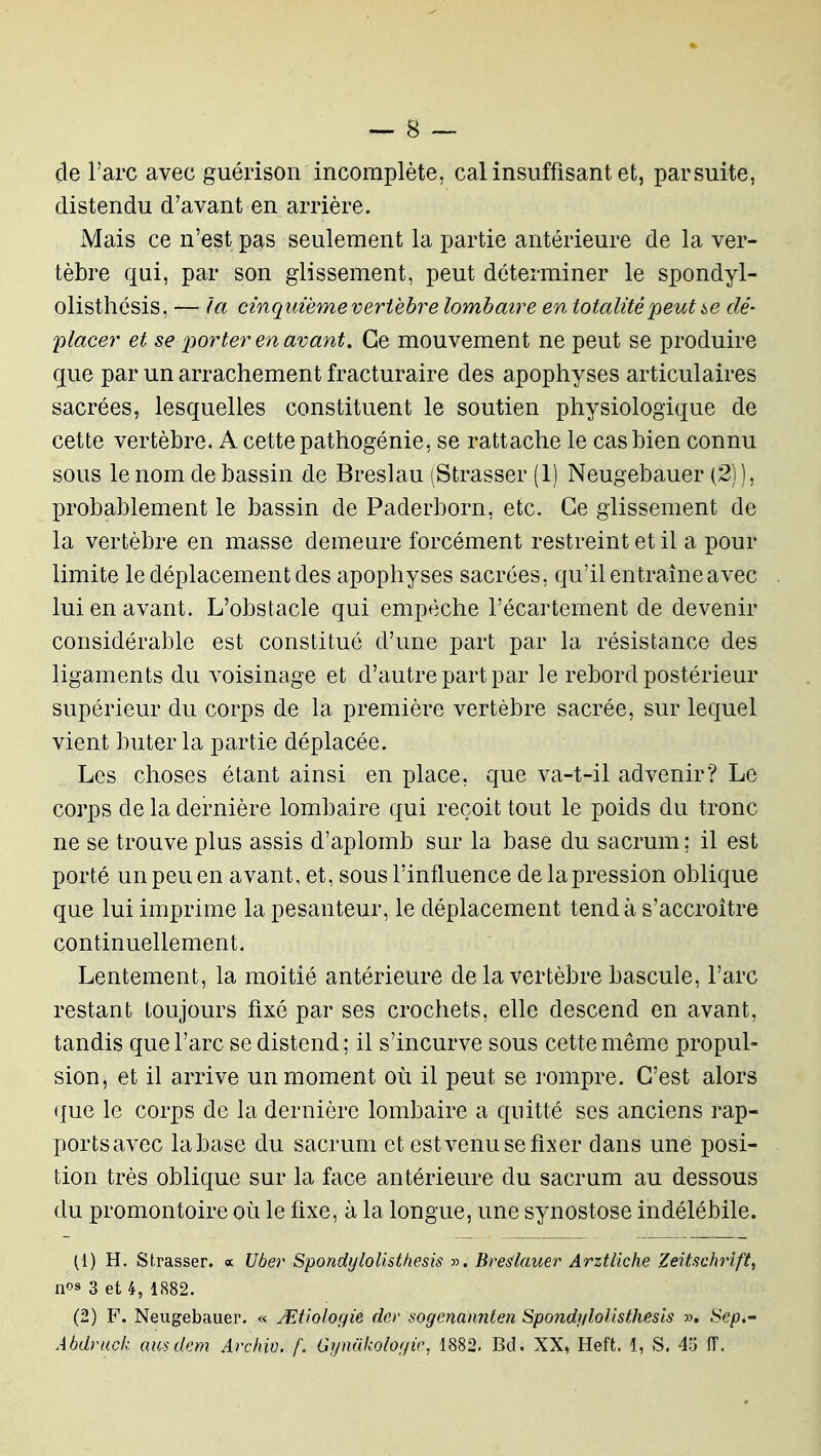 de Tare avec guérison incomplète, cal insuffisant et, par suite, distendu d'avant en arrière. Mais ce n'est pas seulement la partie antérieure de la ver- tèbre qui, par son glissement, peut déterminer le spondyl- olisthésis, — la cinquième vertèbre lombaire en totalité peut i,e dé- placer et se jiorter en avant. Ce mouvement ne peut se produire gue par un arrachement fracturaire des apophyses articulaires sacrées, lesquelles constituent le soutien physiologique de cette vertèbre. A cette pathogénie, se rattache le cas bien connu sous le nom de bassin de Breslau (Strasser (1) Neugebauer (2) ), probablement le bassin de Paderborn, etc. Ce glissement de la vertèbre en masse demeure forcément restreint et il a pour limite le déplacement des apophyses sacrées, qu'il entraîne avec lui en avant. L'obstacle qui empêche l'écartement de devenir considérable est constitué d'une part par la résistance des ligaments du voisinage et d'autre part par le rebord postérieur supérieur du corps de la première vertèbre sacrée, sur lequel vient buter la partie déplacée. Les choses étant ainsi en place, que va-t-il advenir? Le corps de la dernière lombaire qui reçoit tout le poids du tronc ne se trouve plus assis d'aplomb sur la base du sacrum; il est porté un peu en avant, et, sous l'influence de la pression oblique que lui imprime la pesanteur, le déplacement tend à s'accroître continuellement. Lentement, la moitié antérieure de la vertèbre bascule, l'arc restant toujours fixé par ses crochets, elle descend en avant, tandis que l'arc se distend; il s'incurve sous cette même propul- sion, et il arrive un moment où il peut se rompre. C'est alors que le corps de la dernière lombaire a quitté ses anciens rap- ports avec la base du sacrum et estvenu se fixer dans une posi- tion très oblique sur la face antérieure du sacrum au dessous du promontoire où le fixe, à la longue, une synostose indélébile. (1) H. Strasser. « Uber Spondi/loUsthesis ». Breslauer Arztliche Zeitschrift, nos 3 et 4, 1882. (2) F. Neugebauer. « Mtiologié der sogenannlen Spondylollsthesls ». Sep.'