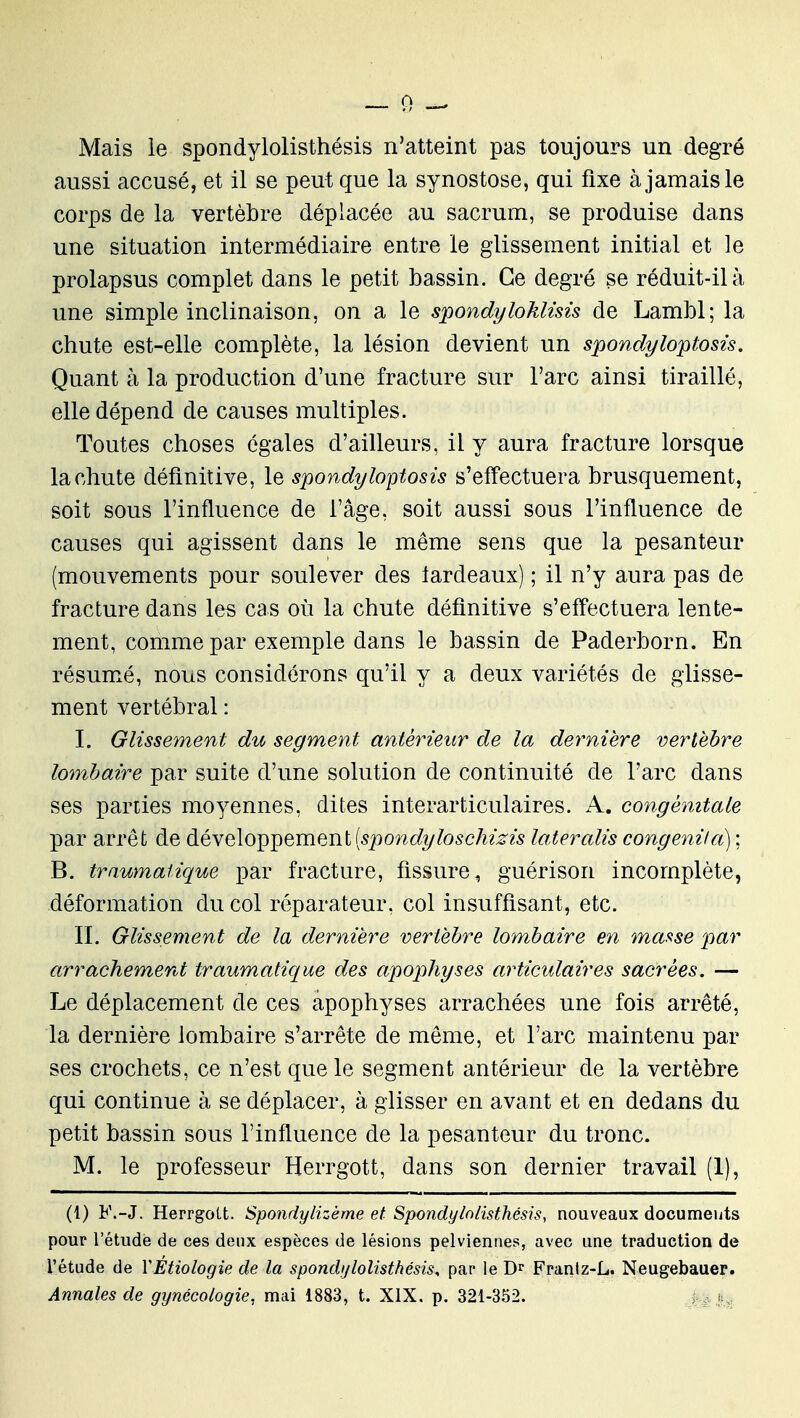 Mais le spondylolisthésis n'atteint pas toujours un degré aussi accusé, et il se peut que la synostose, qui fixe à jamais le corps de la vertèbre déplacée au sacrum, se produise dans une situation intermédiaire entre le glissement initial et le prolapsus complet dans le petit bassin. Ce degré se réduit-il à une simple inclinaison, on a le spondyloklisis de Lambl; la chute est-elle complète, la lésion devient un spondyloptosis. Quant à la production d'une fracture sur l'arc ainsi tiraillé, elle dépend de causes multiples. Toutes choses égales d'ailleurs, il y aura fracture lorsque la chute définitive, le spondyloptosis s'effectuera brusquement, soit sous l'influence de l'âge, soit aussi sous l'influence de causes qui agissent dans le même sens que la pesanteur (mouvements pour soulever des iardeaux) ; il n'y aura pas de fracture dans les cas où la chute définitive s'effectuera lente- ment, comme par exemple dans le bassin de Paderborn. En résumé, nous considérons qu'il y a deux variétés de glisse- ment vertébral : I. Glissement du segment antérieur de la dernière vertèbre lombaire par suite d'une solution de continuité de l'arc dans ses parties moyennes, dites interarticulaires. A. congénitale par arrêt de développement (spoî^o^î/tosc/ims laieralis congeniia) ; B. traumatique par fracture, fissure^ guérison incomplète, déformation du col réparateur, col insuffisant, etc. II. Glissement de la dernière vertèbre lombaire en maf^se par arrachemerd traumatique des apophyses articidaires sacrées. — Le déplacement de ces apophyses arrachées une fois arrêté, la dernière lombaire s'arrête de même, et l'arc maintenu par ses crochets, ce n'est que le segment antérieur de la vertèbre qui continue à se déplacer, à glisser en avant et en dedans du petit bassin sous l'influence de la pesanteur du tronc. M. le professeur Herrgott, dans son dernier travail (1), (1) F.-J. HerrgoLt. Spondylizème et Spondylolisthésis, nouveaux documents pour l'étude de ces deux espèces de lésions pelviennes, avec une traduction de l'étude de YEtiologie de la spondylolisthésis, par le Dr Frantz-L. Neugebauer.