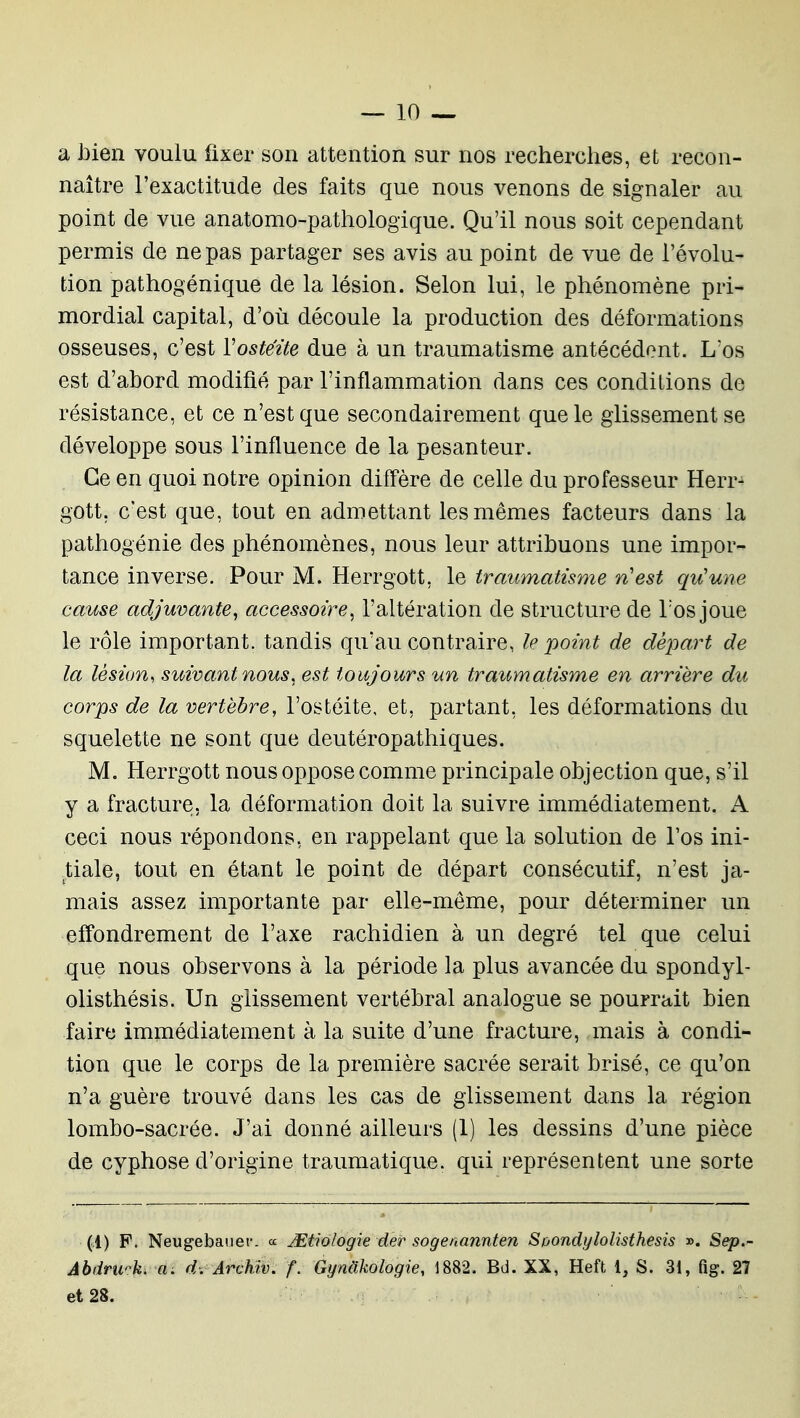 a bien voulu fixer son attention sur nos recherches, et recon- naître l'exactitude des faits que nous venons de signaler au point de vue anatomo-pathologique. Qu'il nous soit cependant permis de ne pas partager ses avis au point de vue de l'évolu- tion pathogénique de la lésion. Selon lui, le phénomène pri- mordial capital, d'où découle la production des déformations osseuses, c'est Vostezte due à un traumatisme antécédent. Los est d'ahord modifié par l'inflammation dans ces conditions de résistance, et ce n'est que secondairement que le glissement se développe sous l'influence de la pesanteur. Ce en quoi notre opinion diffère de celle du professeur Herr^ gott, c'est que, tout en admettant les mêmes facteurs dans la pathogénie des phénomènes, nous leur attribuons une impor- tance inverse. Pour M. Herrgott, le traumatisme n'est qu'une cause adjuvante, accessoire, l'altération de structure de l'os joue le rôle important, tandis qu'au contraire, le point de départ de la lésion^ suivant nous, est toujours un traumatisme en arrière du corps de la vertèbre, l'ostéite, et, partant, les déformations du squelette ne sont que deutéropathiques. M. Herrgott nous oppose comme principale objection que, s'il y a fracture, la déformation doit la suivre immédiatement. A ceci nous répondons, en rappelant que la solution de l'os ini- tiale, tout en étant le point de départ consécutif, n'est ja- mais assez importante par elle-même, pour déterminer un effondrement de l'axe rachidien à un degré tel que celui que nous observons à la période la plus avancée du spondyl- olisthésis. Un glissement vertébral analogue se pourrait bien faire immédiatement à la suite d'une fracture, mais à condi- tion que le corps de la première sacrée serait brisé, ce qu'on n'a guère trouvé dans les cas de glissement dans la région lombo-sacrée. J'ai donné ailleurs (1) les dessins d'une pièce de cyphose d'origine traumatique. qui représentent une sorte (1) F. Neugebaiief- « JEtiologie der sogenannten Soondylolisthesis ». Sep.- Abdrwik. a. d: Archiv. f. Gymikologie, 1882. Bd. XX, Heft 1, S. 31, fig. 27 et 28.