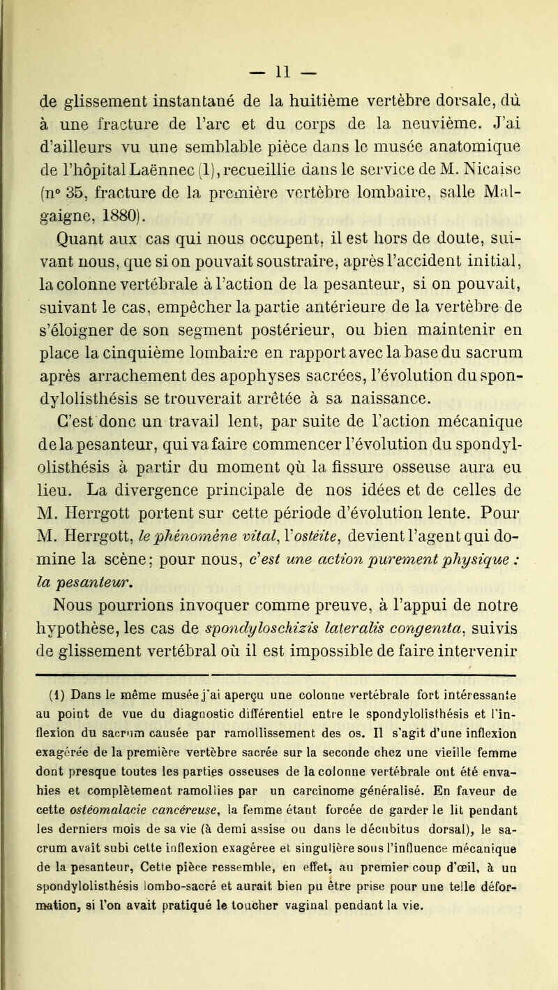 de glissement instantané de la huitième vertèbre dorsale, dù à une fracture de l'arc et du corps de la neuvième. J'ai d'ailleurs vu une semblable pièce dans le musée anatomique de l'hôpitalLaënnec (1),recueillie dans le service de M. Nicaisc (n° 35, fracture de la première vertèbre lombaire, salle Mal- gaigne, 1880). Quant aux cas qui nous occupent, il est hors de doute, sui- vant nous, que si on pouvait soustraire, après l'accident initial, la colonne vertébrale à l'action de la pesanteur, si on pouvait, suivant le cas, empêcher la partie antérieure de la vertèbre de s'éloigner de son segment postérieur, ou bien maintenir en place la cinquième lombaire en rapport avec la base du sacrum après arrachement des apophyses sacrées, l'évolution duspon- dylolisthésis se trouverait arrêtée à sa naissance. C'est donc un travail lent, par suite de l'action mécanique de la pesanteur, qui va faire commencer l'évolution du spondyl- olisthésis à partir du moment où la fissure osseuse aura eu lieu. La divergence principale de nos idées et de celles de M. Herrgott portent sur cette période d'évolution lente. Pour M. Herrgott, le phénomène vital^ Vostéite, devient l'agent qui do- mine la scène; pour nous, c^est une action purement physique : la pesanteur. Nous pourrions invoquer comme preuve, à l'appui de notre hypothèse, les cas de s^ondyloschizis lateralis congemta. suivis de glissement vertébral où il est impossible de faire intervenir (1) Dans le même musée j'ai aperçu une colonne vertébrale fort intéressante au point de vue du diagnostic différentiel entre le spondylolisthésis et l'in- flexion du sacr'im causée par ramollissement des os. Il s'agit d'une inflexion exagérée de la première vertèbre sacrée sur la seconde chez une vieille femme dont presque toutes les parties osseuses de la colonne vertébrale ont été enva- hies et complètement ramollies par un carcinome généralisé. En faveur de cette ostéomalade cancéreuse, la femme étant forcée de garder le lit pendant les derniers mois de sa vie (à demi assise ou dans le décubitus dorsal), le sa- crum avait subi cette inflexion exagérée et singulière sous l'influence mécanique de la pesanteur, Cette pièce ressemble, en effet, au premier coup d'oeil, à un spondylolisthésis lombo-sacré et aurait bien pu être prise pour une telle défor- mation, si l'on avait pratiqué le loucher vaginal pendant la vie.