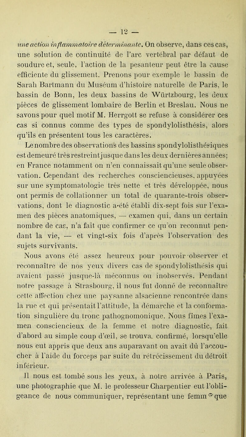 une action inflammatoire déterminante. On observe, dans ces cas, une solution de continuité de l'arc vertéljral par défaut de soudure et, seule, l'action de la pesanteur peut être la cause efficiente du glissement. Prenons pour exemple le bassin de Sarah Bartmann du Muséum d'histoire naturelle de Paris, le bassin de Bonn, les deux bassins de Wûrtzbourg, les deux pièces de glissement lombaire de Berlin et Breslau. Nous ne savons pour quel motif M. Herrgott se refuse à considérer ces cas si connus comme des types de spondylolisthésis, alors qu'ils en présentent tous les caractères. Le nombre des observations des bassins spondylolis thésiques est demeuré très restreint jusque dans les deux dernières années; en France notamment on n'en connaissait qu'une seule obser- vation. Cependant des recherches consciencieuses, appuyées sur une symptomatologie très nette et très développée, nous ont permis de collationner un total de quarante-trois obser- vations, dont le diagnostic a-été établi dix-sept fois sur l'exa- men des pièces anatomiques, — examen qui, dans un certain nombre de cas, n'a fait que confirmer ce qu'on reconnut pen- dant la vie, — et vingt-six fois d'après l'observation des sujets survivants. Nous avons été assez heureux pour pouvoir observer et reconnaître de nos yeux divers cas de spondylolisthésis qui avaient passé jusque-là méconnus ou inobservés. Pendant notre passage à Strasbourg, il nous fut donné de reconnaître cette affection chez une paysanne alsacienne rencontrée dans la rue et qui présentait l'attitude, la démarche et la conforma- tion singulière du tronc pathognomonique. Nous fîmes l'exa- men consciencieux de la femme et notre diagnostic, fait d'abord au simple coup d'œil, se trouva, confirmé, lorsqu'elle nous eut appris que deux ans auparavant on avait dû l'accou- cher à Taide du forceps par suite du rétrécissement du détroit inférieur. Il nous est tombé sous les yeux, à notre arrivée à Paris, une photographie que M. le proiesseur Charpentier eut l'obli- geance de nous communiquer, représentant une femm ^ que
