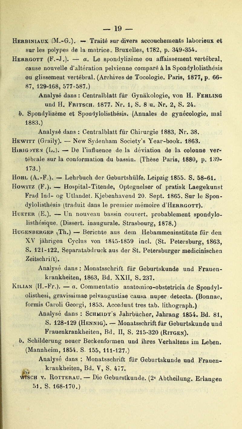 Herbiniaux (M.-G.). — Traité sur divers accouchements laborieux et sur les polypes de la matrice. Bruxelles, 1782, p. 349-354. Herrgott (F.-J.j. — a. Le spondylizème ou affaissement vertébral, cause nouvelle d'altération pelvienne comparé à la Spondylolisthésis ou glissement vertébral. (Archives de Tocologie. Paris, 1877, p. 66- 87, 129-168, 577-587.) Analysé dans : Centralblatt fur Gynâkologie, von H. Fehling und H. Fritsch. 1877. Nr. 1, S. 8 u. Nr. 2, S. 24. h. Spondylizème et Spondylolisthésis. (Annales de gynécologie, mai 1883.) Analysé dans : Centralblatt fur Chirurgie 1883, Nr. 38. Hewitt (Graily). — New Sydenham Society's Year-book. 1863. HiRiG)YEN (L.). — De riofluence de la déviation de la colonne ver- tébrale sur la conformation du bassin. (Thèse Paris, 1880, p. 139- 173.) HoHL (A.-F.). — Lehrbuch der Geburtshiilfe. Leipzig 1855. S. 58-61. HowiTZ (F.). — Hospital-Titende, Optegnelser of pratisk Laegekunst Fi-ad Ind- og Utlandet. Kjebenhavend 20. Sept. 1865. Sur le Spon- dylolisthésis (traduit dans le premier mémoire d'Herrgott). HuETER (E.). — Un nouveau bassin couvert, probablement spondylo- listhésique. (Dissert, inaugurale. Strasbourg, 1878.) HuGENBERGEB i^Th.) — Berictite aus dem Hebammeninstitute fiir den XV jàhrigen Cyclus von 1845-1859 incl. (St. Petersburg, 1863, S. 121-122. Separatabdruck aus der St. Petersburger medicinischen Zeitschriit). Analysé dans : Monatsschrift fiir Geburtskunde und Frauen- krankheiten, 1863, Bd. XXII, S. 237. KiLiAN (H.-Fr.). — a. Commentatio anatomico-obstetricia de Spondyl- oiisthesi, gravissimae pelvaagustiae causa nuper détecta. (Bonnae, formis Caroli Georgi, 1853. Accedunt très tab. lithograph.) Analysé dans : Schmidt's Jahrbùcher, Jahrang 1854. Bd. 81, S. 128-129 (Hennig). — Monatsschrift fur Geburtskunde und Frauenkrankheiten, Bd. II, S. 215-320 (Ritgen). h. Schilderung neuer Beckenformen und ihres Verhaltens im Leben. (Mannheim, 1854. S. 155, 111-127.) Analysé dans : Monatsschrift fur Geburtskunde und Frauen- kraokheiten, Bd. V, S. 477. WïscH V. RoTTERAU. — Die Geburstkunde. (2^ Abtheilung. Erlangen 51. S. 168-170.)