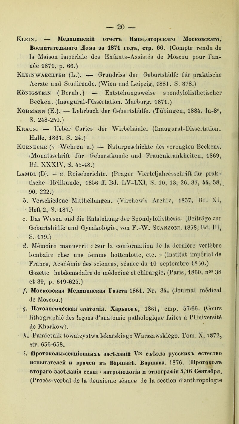 Klein. — Me^MUHHCKiîi oTqeTi. HivinepaTopcKaro MocKOBCKaro. BocnHTaTCJbHaro Jlomà aa 1871 ro4'i», CTp. 66. (Compte rendu de la Maison impériale des Enfants-Assistés de Moscou pour l'an- née 1871, p. 66.) Kleinwaechter (L.). — Grundriss der Geburtshùlfe fur praktisclie Aerzte und Studirende. (Wien und Leipzig, 188J. S. 378.) KôNiGSTEiN (Bernh.) — Entstehungsweise spondylolisthetischer Becken. (Inaugural-Dissertation. Marburg, 1871.) KoRMANN (E.). — Lehrbuch der Geburtshiilfe. (Tiibingen, 1884. In-S», S. 248-250.) Kraus. — Ueber Caries der Wirbelsâule. (Inaugural-Dissertation. Halle, 1867. S. 24.) KuENECKE (v Wehren u.) — Naturgeschichte des verengten Beckens. (Monatsschrift fiir Geburstkunde und Frauenkrankheiten, 1869, Bd. XXXIV, S. 45-48.) Lambl (D). — a Reiseberichte. (Prager Vierteljahressclirift fur prak- tische Heilkunde, 1856 ff. Bd. LV-LXI, S. 10, 13, 26, 37, 44, 58,. 90, 222.) 6. Verschiedene Mittheilungen. (Virchow's Archiv, 1857, Bd. XI, Heft 2, S. 187.) c. Das Wesen und die t]ntsteliung der Spondylolisthesis. [Beitrage zur Geburtshùlfe und Gynâkologie, von F.-W. Scanzoni, 1858, Bd. III, S. 179.) d. Mémoire manuscrit c Sur la conformation de la dernière vertèbre lombaire chez une femme hotteutotte, etc. « (Institut impérial de France, Académie des sciences, séance du 10 septembre 18 30.) Gazette hebdomadaire de médecine et chirurgie. (Paris, 1860, n^^ 38 et 39, p. 619-625.) f. MocKOBCKaa MeAHUnHCKaH TaseTa 1861. Nr. 34, (Journal médical de Moscou.) g. naTO.ïorHqecKa« aRatOMia. XapBKOBi., 1861, cmp. 57-66. (Cours lithographié des leçons d'anatomie pathologique faites à l'Université de Kharkow). h. Pamietnik towarzystwalekarskiego Warszawskiego. Tom. X, 1872, str. 656-658. i. ÏIpOTÔKOJBI-CBKIliOHHfclX'I. Sact^aHlâ V»» C-BtS^a pyCCKHXT, eCTeCTBO HcnbiTaTcieH h spaHeii bt. BàpuiaBlî. Bapmasa. 1876, (npoTri«ojnb BToparo sact^aHîfl cemi < aHTponoJoriH h 9THorpa*iH 4/16 CeuTHôpH. (Procès-verbal delà deuxième séance de la section d'anthropologie