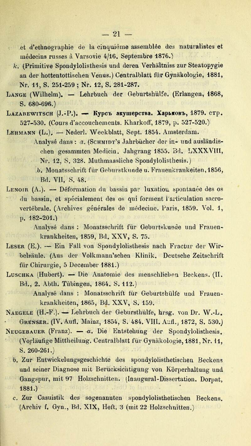 et d'ethnographie de la cinquième assemblée des naturalistes et médecins russes à Varsovie 4/16. Septembre 1876.) k, (Primitive Spondylolisthesis und deren Verhâltniss zur Steatopygie an der hottentottischen Venus.) Centralblatt fur Gynàkologie, 1881, Nr. 11, S. 251-259 ; Nr. 12, S. 281-287. Lange (Wilhelm). — Lehrbuch der Geburtshùlfe. (Erlangen, 1868, S. 680-696.) Lazarewitsch (J.-P.). — Kypcb anymepcTBa. XapbKOBi., 1879. cTp. 527-530. (Cours d'accouchements. Kharkoff, 1879, p. 527-520.) Lehmann (L.), —Nederl. Weekblatt, Sept. 1854. Amsterdam. Analysé dans : a. (Schmtdt's Jahrbùcher der in- und auslândis- chen gesammten Medicin. Jahgrang 1855. Bd. LXXXVIIÏ, Nr. 12, S. 328. Muthmaasliche Spondylolisthesis.) h. Monatsschrift fur Geburstkunde u. Frauenkrankeiten,1856, Bd. VII, S. 48. Lenoir (A.). — Déformation du bassin par luxation spontanée des os du bassin, et spécialement des os qui forment Tarticulation sacro- vertébrale. (Ai'chives générales de médecine. Paris, 1859. Vol. 1, p. 182-201.) Analysé dans : Monatsschrift fur Geburtskuiode und Frauen- krankheiten, 1859, Bd. XXV, S. 75. Léser (E.). — Ein Fall von Spondylolisthesis nach Fractur der Wir- belsàule. (Aus der Volkmann'schen Klinik. Deutsche Zeitschrift fiir Chirurgie, 5 December 1881.) LuscHKA (Hubert). — Die Anatomie des menschlicbf^n Beckens. (II. Bd., 2. Abth. Tùbingen, 1864. S. 112.) Analysé dans : Monatsschrift fur Geburtshiilfe und Frauen- krankheiten, 1865, Bd. XXV, S. 159. Naegele (H.-F.). — Lehrbuch der Gebursthùlfe, hrsg. von Dr. W.-L. Grenser. (IV. Aufl. Mainz, 1854, S. 484. VIII. Aufl.; 1872, S. 530.) Neugebauer (Franz). — a. Die Entstehung der Spondylolisthesis. (Vorlâufige Mittheilung. Centralblatt fur Gynàkologie, 1881, Nr. il, S. 260-261.) b. Zur Entwickelungsgeschichte des spondylolisthetischen Beckens und seiner Diagnose mit Beriicksichtigung von Korperhaltung und Gangspur, mit 97 Holzsehnitten. (Inaugural-Dissertation. Dorpat, 1881.) c. Zur Gasuistik des sogenannten spondylolisthetischen Beckens. (Archiv f. Gyn., Bd. XIX, Heft. 3 (mit 22 Holzsehnitten.)