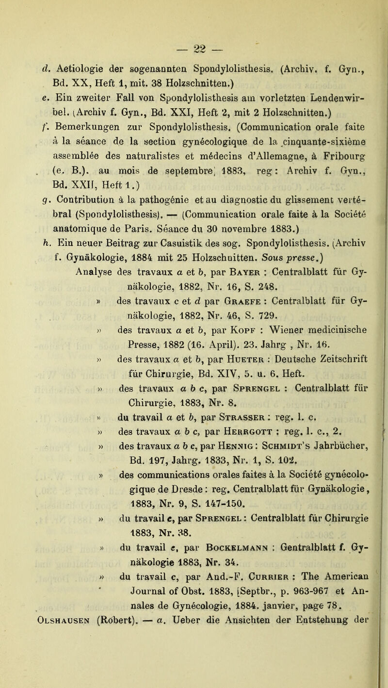 d. Aetiologie der sogenanntea Spondylolisthesis, (Archiv. f. Gyn., Bd. XX, Heft 1, mit. 38 Holzschnitten.) e. Ein zweiter Fall von Spondylolisthesis aui vorletztea Lendenwir- bel. ^Archiv f. Gyn., Bd. XXI, Heft 2, mit 2 Holzschnitten.) f. Bemerkungen zur Spondylolisthesis. (Communication orale faite à la séance de la section gynécologique de la cinquante-sixième assemblée des naturalistes et médecins d'Allemagne, à Fribourg . (e. B.). au mois de septembre] 4883, reg : Archiv f. Gyn., Bd. XXIf, Heftl.) g. Contribution à la pathogénie et au diagnostic du glissement verté- bral (Spondylolisthesis), — (Communication orale faite à la Société anatomique de Paris. Séance du 30 novembre 1883.) h. Ein neuer Beitrag zur Casuistik des sog. Spondylolisthesis. (Archiv f. Gynâkologie, 1884 mit 25 Holzschnitten. Sous presse.) Analyse des travaux a et h, par Bayer : Centralblatt fiir Gy- nâkologie, 1882, Nr. 16, S. 248. » des travaux c et d par Graefe : Centralblatt fur Gy- nâkologie, 1882, Nr. 46, S. 729. » des travaux a et b, par Kopf : Wiener medicinische Presse, 1882 (16. April). 23. Jahrg , Nr. 16. » des travaux a et b, par Hueter : Deutsche Zeitschrift fur Chirurgie, Bd. XIV, 5. u. 6. Heft. » des travaux abc, par Sprengel : Centralblatt fiir Chirurgie, 1883, Nr. 8. V, du travail a et b, par Strasser : reg. 1. c. )) des travaux abc, par Herrgott : reg. 1. c, 2. » des travaux abc, par Hennig : Schmidt's Jahrbùcher, Bd. 197, Jahrg. 1833, Nr. 1, S. 10-i. » des communications orales faites à la Société gynécolo- gique de Dresde : reg. Centralblatt fur Gynâkologie, 4883, Nr. 9, S. 147-150. » du travail «, par Sprengel : Centralblatt fur Chirurgie 1883, Nr. 38. » du travail c, par Bockklmann : Gentralblatt f. Gy- nâkologie 1883, Nr. 34. >> du travail c, par And.-B\ Currier : The American Journal of Obst. 1883, [Septbr., p. 963-967 et An- nales de Gynécologie, 1884. janvier, page 78. Olshausen (Robert). — a. Ueber die Ansichten der Entstehung der