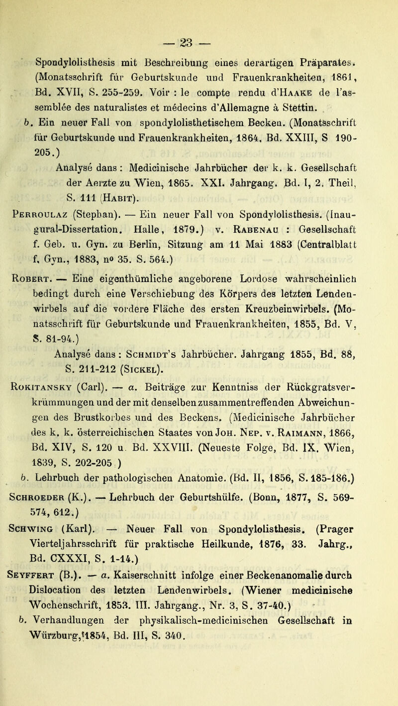 Spondylolisthesis mit Beschreibung eines derarfcigen Pràparates. (Monatsschrift fiir Geburtskuade UDd Frauenkrankheiten, 1861, Bd. XVII, S. 255-259. Voir : le compte rendu d'HAAKE de l'as- semblée des naturalistes et médecins d'Allemagne à Stettin. b. Ein neuer Fall von spondylolisthetischem Becken. (Monatsschrift fur Geburtskunde und Frauenkrankheiten, 1864, Bd. XXIII, S 190- 205.) Analysé dans : Medicinische Jahrbùcher der k. k, Gesellschaft der Aerzte zu Wien, 1865. XXI. Jahrgang. Bd. I, 2. Theil, S. 111 (Habit). Perroulaz (Stepban). — Ein neuer Fall von Spondylolisthesis. (Inau- gural-Dissertation. Halle, 1879.) v. Rabenau : Gesellschaft f. Geb. u. Gyn. zu Berlin, Sitzung am 11 Mai 1883 (Centralblatt f, Gyn., 1883, no 35. S. 564.) Robert. — Eine eigenthûmliche angeborene Lordose wahrscheinlich bedingt durch eine Verschiebung des Kôrpers des letzten Lenden- wirbels auf die vordere Flâche des ersten Kreuzbeinwirbels. (Mo- natsschrift fiir Geburtskunde und Frauenkrankheiten, 1855, Bd. V, S. 81-94.) Analysé dans : Schmidt's Jahrbiicher. Jahrgang 1855, Bd. 88, S. 211-212 (Sickel). Rokitansky (Cari). — a. Beitràge zur Kenntniss der Rùckgratsver- krùmmungen und der mit denselbenzusammentreffenden Abweichun- gen des Brustkorbes und des Beckens. (Medicinische Jahrbiicher des k. k. osterreichischen Staates von Joh. Nep. v. Raimann, 1866, Bd. XIV, S. 120 u. Bd. XXVIII. (Neueste Folge, Bd. IX. Wien, 1839, S. 202-205 ) b. Lehrbuch der pathologischen Anatomie. (Bd. II, 1856, S. 185-186.) ScHROEDER (K.). — Lehrbuch der Geburtshûlfe. (Bonn, 1877, S. 569- 574, 612.) ScHwiNG (Karl). — Neuer Fall von Spondjdolisthesis. (Prager Vierteljahrsschrift fur praktische Heilkunde, 1876, 33. Jahrg., Bd. CXXXI, S. 1-14.) Seyffert (B.). —a. Kaiserschnitt infolge einer Beckenanomaliedurch Dislocation des letzten Lendenwirbels. (Wiener medicinische Wochenschrift, 1853. ÏÎI. Jahrgang., Nr. 3, S. 37-40.) b. Verhandiungen der physikalisch-medicinischen Gesellschaft in Wiirzburg,H854, Bd. III, S. 340.