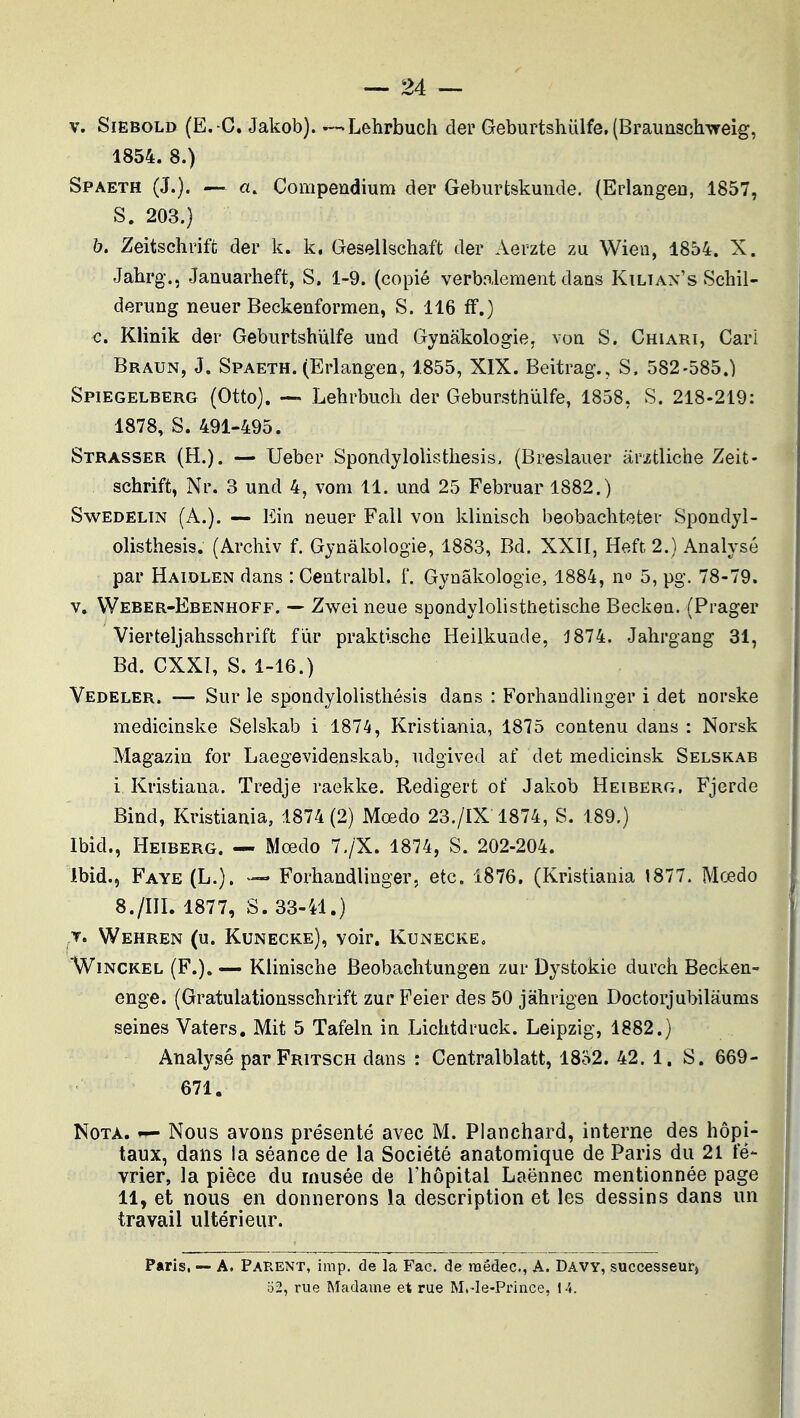 V. SiEBOLD (E. -C. Jakob). — Lehrbuch der Geburtshulfe. (Braunschvreig, 1854. 8.) Spaeth (J.). — a. Compendium der Geburfcskuude. (Erlangeo, 1857, S. 203.) b. Zeitschriffc der k. k. Gesellschaft der Aerzte zu Wien, 1854. X. Jahrg., Januarheft, S. 1-9. (copié verbalement dans Kilian's Schil- derung neuer Beckenformen, S. 116 fF.) c. Klinik der Geburtshùlfe und Gynâkologie, von S. Chiari, Cari Braun, J. Spaeth. (Erlangen, 1855, XIX. Beitrag., S. 582-585.) Spiegelberg (Otto). Lehrbiicli der Gebursthùlfe, 1858, S. 218-219: 1878, S. 491-495. Strasser (H.). — Ueber Spondylolistbesis, (Breslauer arztliche Zeit- schrift, Nr. 3 und 4, vom 11. imd 25 Februar 1882.) Swedelin (A.). — Ein neuer Fail von klinisch beobachteter Spondyl- olisthesis. (Arcliiv f. Gynâkologie, 1883, Bd. XXII, Heft 2.) Analysé par Haidlen dans : Centralbl. f. Gynâkologie, 1884, n^ 5, pg. 78-79. V. Weber-Ebenhoff. — Zwei neue spondylolisthetische Becken. (Prager Vierteljahsschrift fur praktische Heilkunde, J874. Jahrgang 31, Bd. CXXl, S. 1-16.) Vedeler. — Sur le spondylolisthésis dans : Forhandlinger i det norske medicinske Selskab i 1874, Kristiania, 1875 contenu dans : Norsk Magazin for Laegevidenskab, udgived af det medicinsk Selskab i Kristiana. Tredje raekke. Redigert of Jakob Heiberg. Fjerde Bind, Kristiania, 1874(2) Mœdo 23./IX'1874, S. 189.) Ibid., Heiberg. — Mœdo 7,/X. 1874, S. 202-204. Ibid., Faye (L.). — Forhandlinger, etc. 1876. (Kristiania 1877. Mœdo 8./III. 1877, S. 33-41.) T. Wehren (u. Kunecke), voir, Kunecke. WiNCKEL (F.). — Klinische Beobachtungen zur Dystokie durch Becken- enge. (Gratulationssclirift zur Feier des 50 jahrigen Doctorjubilàums seines Vaters, Mit 5 Tafeln in Lichtdruck. Leipzig, 1882.) Analysé parFRiTSCH dans : Centralblatt, 1852. 42. 1. S. 669- 671. Nota. — Nous avons présenté avec M. Planchard, interne des hôpi- taux, dans la séance de la Société anatomique de Paris du 21 fé- vrier, la pièce du rnusée de Thôpital Laënnec mentionnée page U, et nous en donnerons la description et les dessins dans un travail ultérieur. Paris. — A. Parent, imp. de la Fac. de raêdec, A. Davy, successeur» '62, rue Madame et rue M.-le-Prince, I 4.