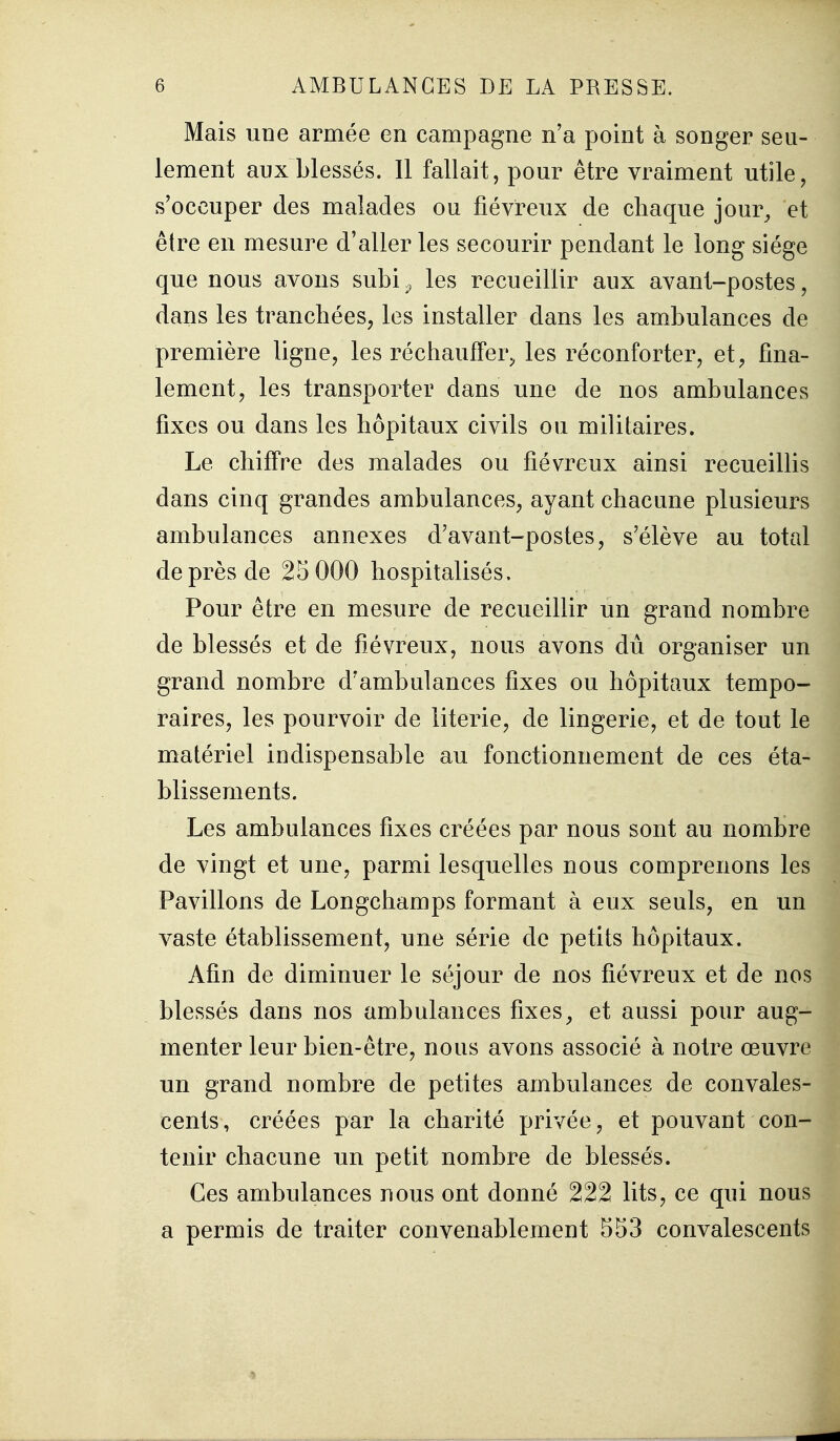 Mais une armée en campagne n'a point à songer seu- lement aux blessés. 11 fallait, pour être vraiment utile, s'occuper des malades ou fiévreux de chaque jour^ et être en mesure d'aller les secourir pendant le long siège que nous avons subi^ les recueillir aux avant-postes, dans les tranchées, les installer dans les ambulances de première ligne, les réchauffer^ les réconforter, et, fina- lement, les transporter dans une de nos ambulances fixes ou dans les hôpitaux civils ou militaires. Le chiffre des malades ou fiévreux ainsi recueillis dans cinq grandes ambulances, ayant chacune plusieurs ambulances annexes d'avant-postes, s'élève au total de près de 25 000 hospitalisés. Pour être en mesure de recueillir un grand nombre de blessés et de fiévreux, nous avons du organiser un grand nombre d'ambulances fixes ou hôpitaux tempo- raires, les pourvoir de literie, de lingerie, et de tout le matériel indispensable au fonctionnement de ces éta- blissements. Les ambulances fixes créées par nous sont au nombre de vingt et une, parmi lesquelles nous comprenons les Pavillons de Longchamps formant à eux seuls, en un vaste établissement, une série de petits hôpitaux. Afin de diminuer le séjour de nos fiévreux et de nos blessés dans nos ambulances fixes^ et aussi pour aug- menter leur bien-être, nous avons associé à notre œuvre un grand nombre de petites ambulances de convales- cents, créées par la charité privée, et pouvant con- tenir chacune un petit nombre de blessés. Ces ambulances nous ont donné 222 lits, ce qui nous a permis de traiter convenablement S53 convalescents I