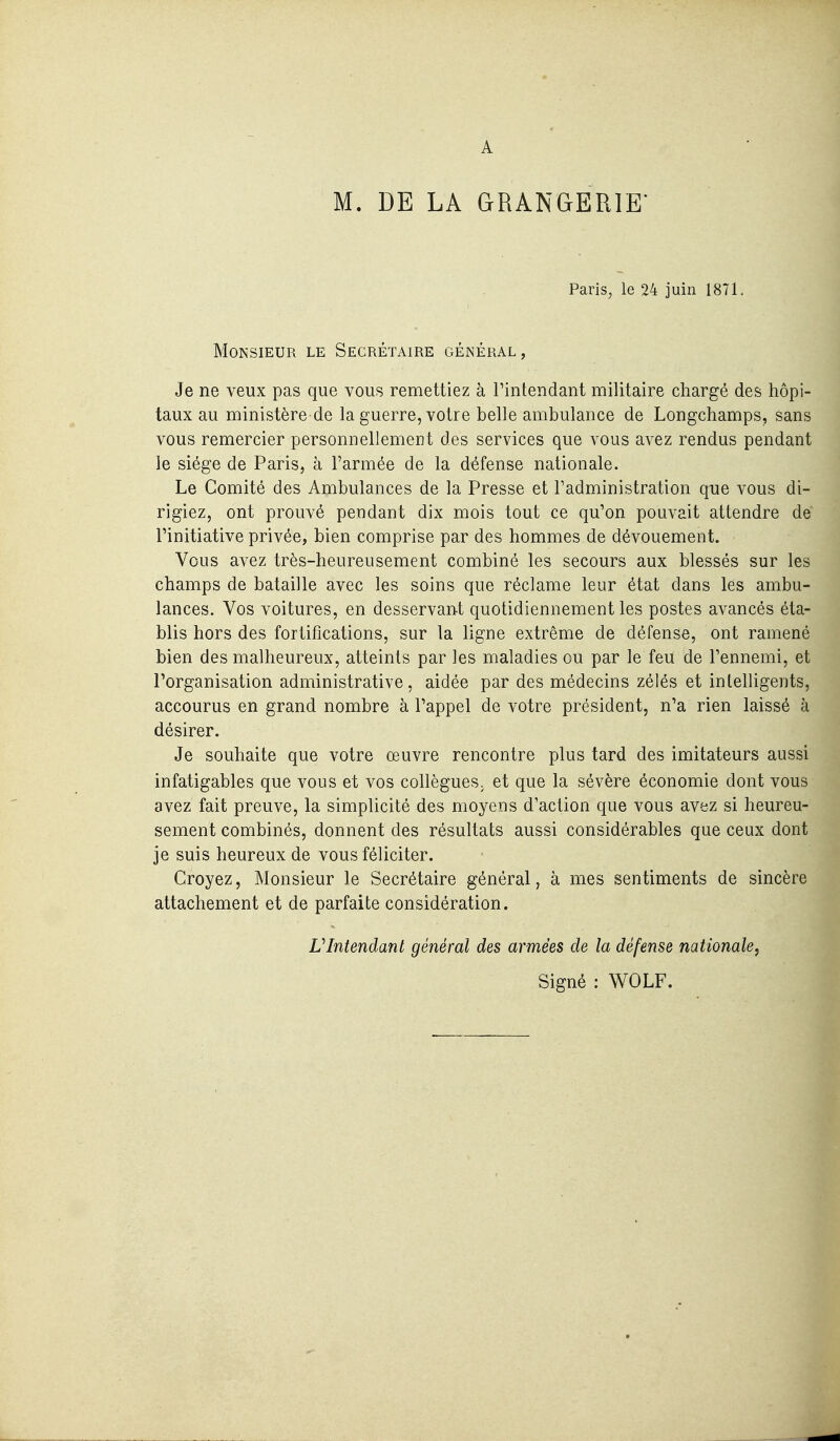 M. DE LA GRANGERIE' Paris, le 24 juin 1871. Monsieur le Secrétaire général, Je ne veux pas que vous remettiez à riiitendant militaire chargé des hôpi- taux au ministère de la guerre, votre belle ambulance de Longchamps, sans vous remercier personnellement des services que vous avez rendus pendant le siège de Paris, à l'armée de la défense nationale. Le Comité des Ambulances de la Presse et l'administration que vous di- rigiez, ont prouvé pendant dix mois tout ce qu'on pouvait attendre de l'initiative privée, bien comprise par des hommes de dévouement. Vous avez très-heureusement combiné les secours aux blessés sur les champs de bataille avec les soins que réclame leur état dans les ambu- lances. Vos voitures, en desservant quotidiennement les postes avancés éta- blis hors des fortifications, sur la ligne extrême de défense, ont ramené bien des malheureux, atteints par les maladies ou par le feu de l'ennemi, et l'organisation administrative, aidée par des médecins zélés et intelligents, accourus en grand nombre à l'appel de votre président, n'a rien laissé à désirer. Je souhaite que votre œuvre rencontre plus tard des imitateurs aussi infatigables que vous et vos collègues, et que la sévère économie dont vous avez fait preuve, la simplicité des moyens d'action que vous avez si heureu- sement combinés, donnent des résultats aussi considérables que ceux dont je suis heureux de vous féliciter. Croyez, Monsieur le Secrétaire général, à mes sentiments de sincère attachement et de parfaite considération. VIntendant général des armées de la défense nationale, Signé : WOLF.