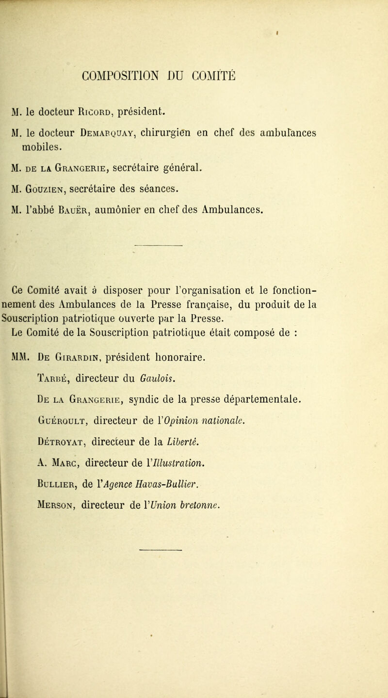 I COMPOSITION DU COMITÉ M. le docteur Ricord, président. M. le docteur Demabquay, chirurgien en chef des ambulances mobiles. M. DE LA Grangerie, Secrétaire général. M. GouziEN, secrétaire des séances. M. l'abbé Bauër, aumônier en chef des Ambulances. Ce Comité avait à disposer pour l'organisation et le fonction- nement des Ambulances de la Presse française, du produit de la Souscription patriotique ouverte par la Presse. Le Comité de la Souscription patriotique était composé de : MM. De Girardin, président honoraire. Tardé, directeur du Gaulois. De la Grangerie, syndic de la presse départementale. Guéroult, directeur de VOpinion nationale. DÉTROYAT, directeur de la Liberté. A. Marc, directeur de VIllustration. BuLLiER, de VAgence Havas-Ballier. Merson, directeur de VUnion bretonne.