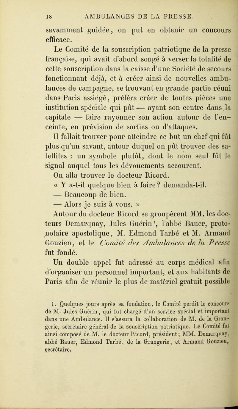 savamment guidée, on put en obtenir un concours efficace. Le Comité de la souscription patriotique de la presse française, qui avait d'abord songé à verser la totalité de cette souscription dans la caisse d'une Société de secours fonctionnant déjà, et à créer ainsi de nouvelles ambu- lances de campagne, se trouvant en grande partie réuni dans Paris assiégé, préféra créer de toutes pièces une institution spéciale qui pût— ayant son centre dans , la capitale — faire rayonner son action autour de l'en- ceinte, en prévision de sorties ou d'attaques. Il fallait trouver pour atteindre ce but un chef qui fut plus qu'un savant, autour duquel on pût trouver des sa- tellites : un symbole plutôt, dont le nom seul fut le signal auquel tous les dévouements accourent. On alla trouver le docteur Ricord. « Y a-t-il quelque bien à faire? demanda-t-il. — Beaucoup de bien. — Alors je suis à vous. ^) Autour du docteur Ricord se groupèrent MM. les doc- teurs Demarquay, Jules Guérin^, l'abbé Bauer, proto- notaire apostolique, M. Edmond Tarbé et M. Armand Gouzien, et le Comité des Ambulances de la Presse fut fondé. Un double appel fut adressé au corps médical afin d'organiser un personnel important, et aux habitants de Paris afin de réunir le plus de matériel gratuit possible 1. Quelques jours après sa fondation, le Comité perdit le concours de M. Jules Guérin, qui fut chargé d'un service spécial et important dans une Ambulance. Il s'assura la collaboration de M. de la Gran- gerie, secrétaire général de la souscription patriotique. Le Comité fut ainsi composé de M. le docteur Ricord, président ; MM. Demarquay, abbé Bauer, Edmond Tarbé, de la Orangerie, et Armand Gouzien, secrétaire.