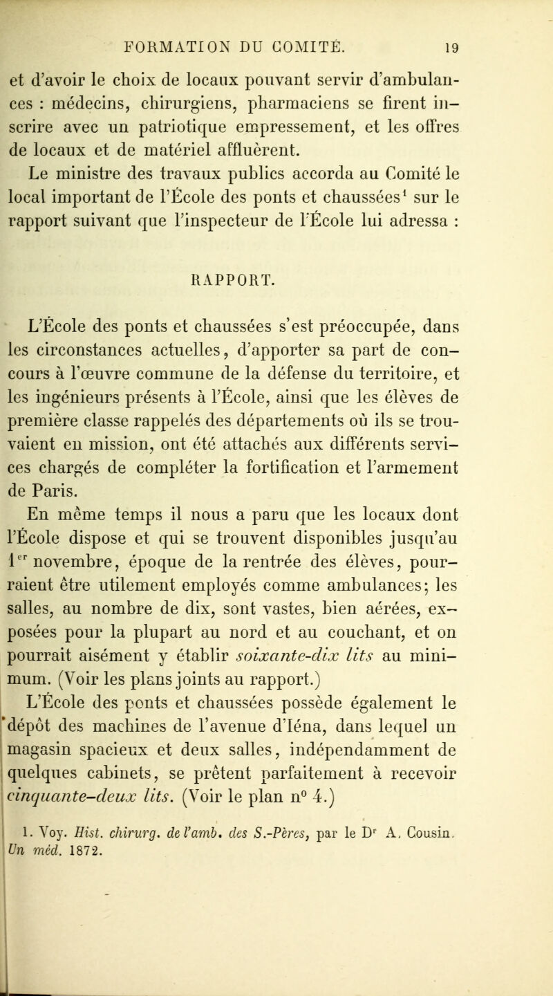 et d'avoir le choix de locaux pouvant servir d'ambulan- ces : médecins, chirurgiens, pharmaciens se firent in- scrire avec un patriotique empressement, et les offres de locaux et de matériel affluèrent. Le ministre des travaux publics accorda au Comité le local important de l'École des ponts et chaussées^ sur le rapport suivant que l'inspecteur de l'École lui adressa : RAPPORT. L'École des ponts et chaussées s'est préoccupée, dans les circonstances actuelles, d'apporter sa part de con- cours à l'œuvre commune de la défense du territoire, et les ingénieurs présents à l'École, ainsi que les élèves de première classe rappelés des départements où ils se trou- vaient en mission, ont été attachés aux différents servi- ces chargés de compléter la fortification et l'armement de Paris. En même temps il nous a paru que les locaux dont l'École dispose et qui se trouvent disponibles jusqu'au 1novembre, époque de la rentrée des élèves, pour- raient être utilement employés comme ambulances; les salles, au nombre de dix, sont vastes, bien aérées, ex- posées pour la plupart au nord et au couchant, et on pourrait aisément y établir soixante-dix lits au mini- mum. (Voir les plans joints au rapport.) L'École des ponts et chaussées possède également le 'dépôt des machines de l'avenue d'Iéna, dans lequel un magasin spacieux et deux salles, indépendamment de 1 quelques cabinets, se prêtent parfaitement à recevoir cinquante-deux lits. (Voir le plan n° 4.) 1. Voy. Hist. chirurg. deVamb» des S.-Pères, par le D^^ A, Cousin. Un mèd. 1872.