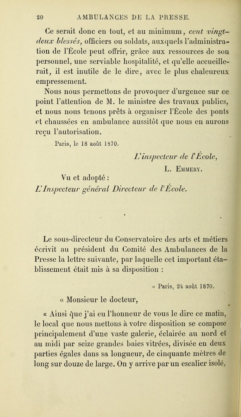 Ce serait donc en tout, et au minimum, cent vingt- deux blessés y officiers ou soldats^ auxquels l'administra- tion de l'École peut offrir, grâce aux ressources de son personnel, une serviable hospitalité, et qu'elle accueille- rait^ il est inutile de le dire, avec le plus chaleureux empressement. Nous nous permettons de provoquer d'urgence sur ce point l'attention de M. le ministre des travaux publics, et nous nous tenons prêts à organiser l'École des ponts et chaussées en ambulance aussitôt que nous en aurons reçu l'autorisation. Paris, le 18 août 1870. Vinspecteur de PÉcole^ L. Emmery. Vu et adopté : L'Inspecteur général Directeur de rEcole, Le sous-directeur du Conservatoire des arts et métiers écrivit au président du Comité des Ambulances de la Presse la lettre suivante, par laquelle cet important éta- blissement était mis à sa disposition : « Paris, 24 août 1870. « Monsieur le docteur, ce Ainsi que j'ai eu l'honneur de vous le dire ce matin, le local que nous mettons à votre disposition se compose principalement d'une vaste galerie, éclairée au nord et au midi par seize grandes baies vitrées, divisée en deux parties égales dans sa longueur, de cinquante mètres de long sur douze de large. On y arrive par un escalier isolé.