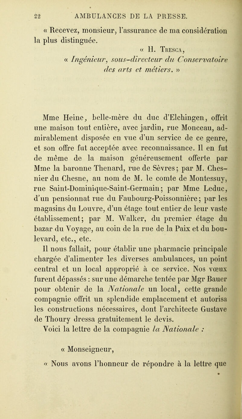 c( Recevez, monsieur, l'assurance de ma considération la plus distinguée. c( H. Tresca, a Ingénieur, sous-directeur du Conservatoire des arts et métiers, » Mme Heine ^ belle-mère du duc d'Elchingen, offrit une maison tout entière, avec jardin, rue Monceau, ad- mirablement disposée en vue d'un service de ce genre, et son offre fat acceptée avec reconnaissance. Il en fut de même de la maison généreusement offerte par Mme la baronne Thenard, rue de Sèvres; par M. Ches- nier du Chesne, au nom de M. le comte de Montessuy, rue Saint-Dominique-Saint-Germain; par Mme Leduc, d'un pensionnat rue du Faubourg-Poissonnière ; par les magasins du Louvre, d'un étage tout entier de leur vaste établissement; par M. Walker, du premier étage du bazar du Voyage, au coin de la rue de la Paix et du bou- levard, etc., etc. Il nous fallait, pour établir une pharmacie principale chargée d'alimenter les diverses ambulances, un point central et un local approprié à ce service. Nos vœux furent dépassés : sur une démarche tentée par Mgr Bauer pour obtenir de la Nationale un local, cette grande compagnie offrit un splendide emplacement et autorisa les constructions nécessaires, dont Farchitecte Gustave de Thoury dressa gratuitement le devis. Voici la lettre de la compagnie la Nationale : « Monseigneur, r( Nous avons l'honneur de répondre à la lettre que