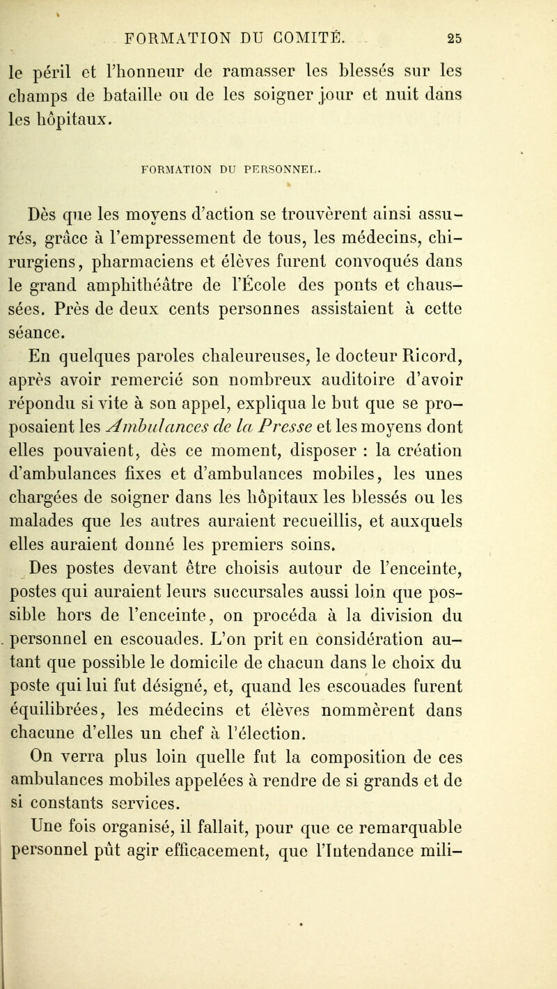 le péril et l'honneur de ramasser les blessés sur les champs de bataille ou de les soigner jour et nuit dans les hôpitaux. FORMATION DU PERSONNEL. Dès que les moyens d'action se trouvèrent ainsi assu- rés, grâce à l'empressement de tous, les médecins, chi- rurgiens, pharmaciens et élèves furent convoqués dans le grand amphithéâtre de l'École des ponts et chaus- sées. Près de deux cents personnes assistaient à cette séance. En quelques paroles chaleureuses, le docteur Ricord, après avoir remercié son nombreux auditoire d'avoir répondu si vite à son appel, expliqua le but que se pro- posaient les Ambulances de la Presse et les moyens dont elles pouvaient, dès ce moment, disposer : la création d'ambulances fixes et d'ambulances mobiles, les unes chargées de soigner dans les hôpitaux les blessés ou les malades que les autres auraient recueillis, et auxquels elles auraient donné les premiers soins» Des postes devant être choisis autour de l'enceinte, postes qui auraient leurs succursales aussi loin que pos- sible hors de l'enceinte, on procéda à la division du personnel en escouades. L'on prit en considération au- tant que possible le domicile de chacun dans le choix du poste qui lui fut désigné, et, quand les escouades furent équilibrées, les médecins et élèves nommèrent dans chacune d'elles un chef à l'élection. On verra plus loin quelle fat la composition de ces ambulances mobiles appelées à rendre de si grands et de si constants services. Une fois organisé, il fallait, pour que ce remarquable personnel pût agir efficacement, que l'Intendance mili-