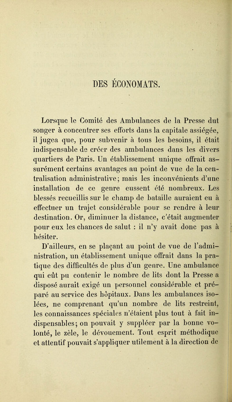 DES ÉCONOMATS. Lorsque le Comité des Ambulances de la Presse dut songer à concentrer ses efforts dans la capitale assiégée, il jugea que, pour subvenir à tous les besoins, il était indispensable de créer des ambulances dans les divers quartiers de Paris. Un établissement unique offrait as- surément certains avantages au point de vue de la cen- tralisation administrative; mais les inconvénients d'une installation de ce genre eussent été nombreux. Les blessés recueillis sur le champ de bataille auraient eu à effectuer un trajet considérable pour se rendre à leur destination. Or, diminuer la distance, c'était augmenter pour eux les chances de salut : il n'y avait donc pas à hésiter. D'ailleurs, en se plaçant au point de vue de Fadmi- nistration, un établissement unique offrait dans la pra- tique des difficultés de plus d'un geare. Une ambulance qui eût pu contenir le nombre de lits dont la Presse a disposé aurait exigé un personnel considérable et pré- paré au service des hôpitaux. Dans les ambulances iso- lées^ ne comprenant qu'un nombre de lits restreint, les connaissances spéciales n'étaient plus tout à fait in- , dispensables; on pouvait y suppléer par la bonne vo- i lonté, le zèle, le dévouement. Tout esprit méthodique et attentif pouvait s'appliquer utilement à la direction de \