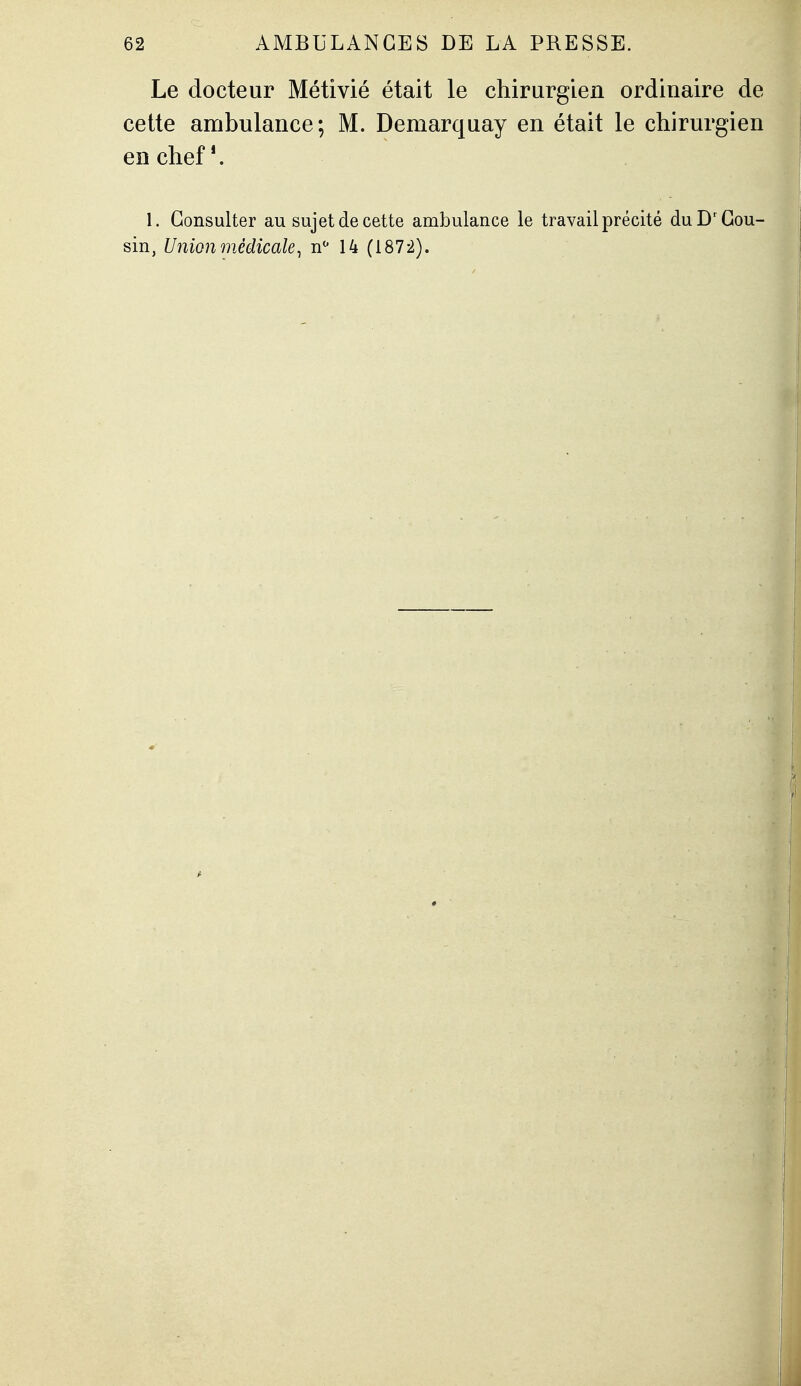 Le docteur Métivié était le chirurgien ordinaire de cette ambulance; M. Demarquay en était le chirurgien en chef*. 1. Consulter au sujet de cette ambulance le travail précité du D'Cou- sin, Union médicale^ n^ 14 (1872).