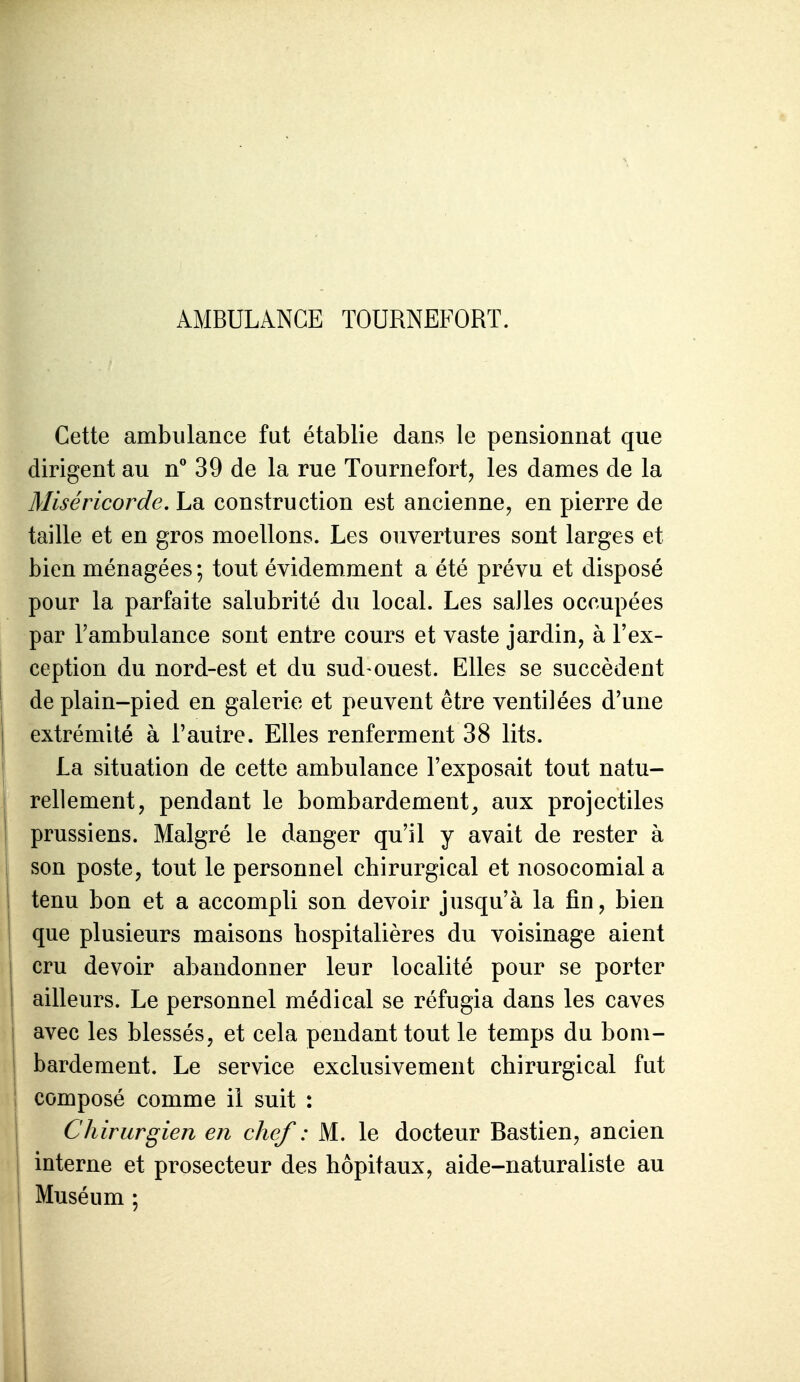 AMBULANCE TOURNEFORT. Cette ambulance fut établie dans le pensionnat que dirigent au n 39 de la rue Tournefort, les dames de la Miséricorde, La construction est ancienne, en pierre de taille et en gros moellons. Les ouvertures sont larges et bien ménagées ; tout évidemment a été prévu et disposé pour la parfaite salubrité du local. Les salles occupées par l'ambulance sont entre cours et vaste jardin, à l'ex- ception du nord-est et du sud ouest. Elles se succèdent de plain-pied en galerie et peuvent être ventilées d'une extrémité à l'autre. Elles renferment 38 lits. La situation de cette ambulance l'exposait tout natu- rellement, pendant le bombardement^ aux projectiles prussiens. Malgré le danger qu'il y avait de rester à son poste, tout le personnel chirurgical et nosocomial a tenu bon et a accompli son devoir jusqu'à la fin, bien que plusieurs maisons hospitalières du voisinage aient cru devoir abandonner leur localité pour se porter ailleurs. Le personnel médical se réfugia dans les caves avec les blessés, et cela pendant tout le temps du bom- bardement. Le service exclusivement chirurgical fut composé comme il suit : Chirurgien en chef : M. le docteur Bastien, ancien interne et prosecteur des hôpitaux, aide-naturaliste au Muséum ;