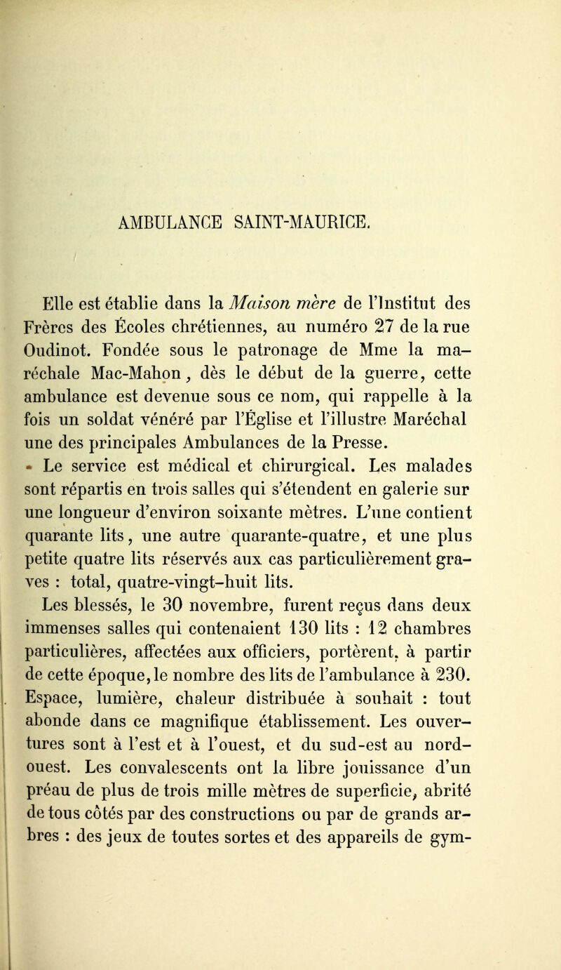 AMBULANCE SAINT-MAURICE. Elle est établie dans la Maison mère de l'Institut des Frères des Écoles chrétiennes, au numéro 27 de la rue Oudinot. Fondée sous le patronage de Mme la ma- réchale Mac-Mahon^ dès le début de la guerre, cette ambulance est devenue sous ce nom, qui rappelle à la fois un soldat vénéré par l'Église et l'illustre Maréchal une des principales Ambulances de la Presse.  Le service est médical et chirurgical. Les malades sont répartis en trois salles qui s'étendent en galerie sur une longueur d'environ soixante mètres. L'une contient quarante lits, une autre quarante-quatre, et une plus petite quatre lits réservés aux cas particulièrement gra- ves : total, quatre-vingt-huit lits. Les blessés, le 30 novembre, furent reçus dans deux immenses salles qui contenaient 130 lits : 12 chambres particulières, affectées aux officiers, portèrent, à partir de cette époque, le nombre des lits de Fambulance à 230. Espace, lumière, chaleur distribuée à souhait : tout abonde dans ce magnifique établissement. Les ouver- tures sont à l'est et à l'ouest, et du sud-est au nord- ouest. Les convalescents ont la libre jouissance d'un préau de plus de trois mille mètres de superficie^ abrité de tous côtés par des constructions ou par de grands ar- bres : des jeux de toutes sortes et des appareils de gym-