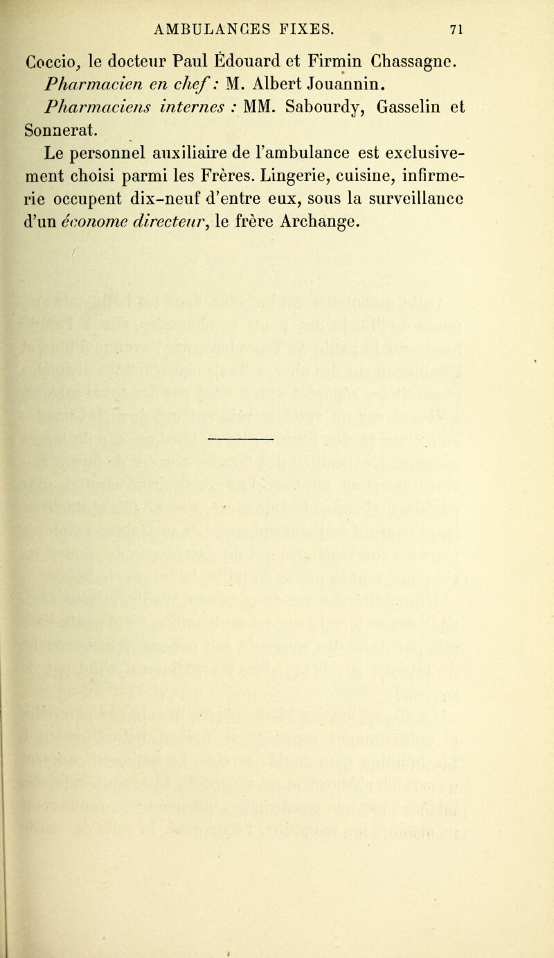 Coccio^ le docteur Paul Edouard et Firmin Chassagne. Pharmacien en chef : M. Albert Jouannin. Pharmaciens internes : MM. Sabourdy, Gasselin et Sonnerat. Le personnel auxiliaire de l'ambulance est exclusive- ment choisi parmi les Frères. Lingerie, cuisine, infirme- rie occupent dix-neuf d'entre eux, sous la surveillance d'un économe directeur^ le frère Archange.