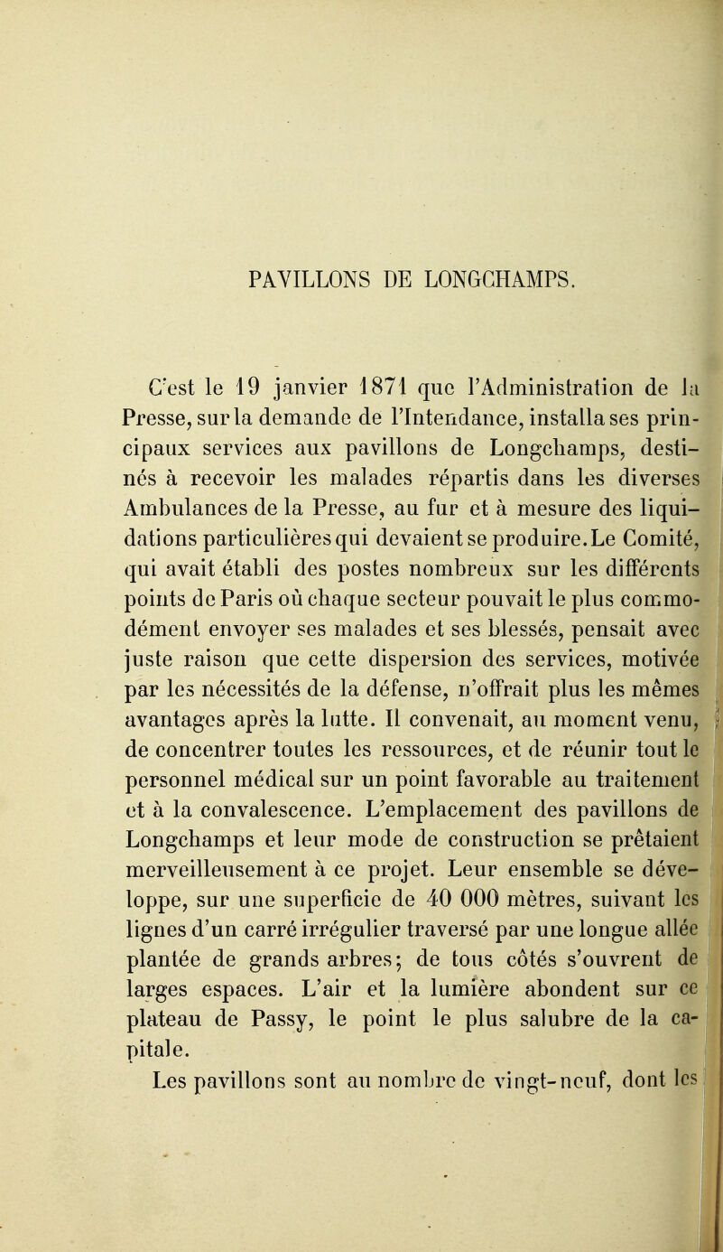 PAVILLONS DE LONGGHAMPS. C'est le 19 janvier 1871 que FAdministration de la Presse, sur la demande de l'Intendance, installa ses prin- cipaux services aux pavillons de Longcliaraps, desti- nés à recevoir les malades répartis dans les diverses Ambulances de la Presse, au fur et à mesure des liqui- dations particulières qui devaient se produire. Le Comité, qui avait établi des postes nombreux sur les différents points de Paris où chaque secteur pouvait le plus commo- dément envoyer ses malades et ses blessés, pensait avec juste raison que cette dispersion des services, motivée par les nécessités de la défense, n'offrait plus les mêmes avantages après la Intte. Il convenait, au moment venu, de concentrer toutes les ressources, et de réunir tout le personnel médical sur un point favorable au traitement et à la convalescence. L'emplacement des pavillons de Longchamps et leur mode de construction se prêtaient merveilleusement à ce projet. Leur ensemble se déve- loppe, sur une superficie de 40 000 mètres, suivant les lignes d'un carré irrégulier traversé par une longue allée plantée de grands arbres; de tous côtés s'ouvrent de larges espaces. L'air et la lumière abondent sur ce plateau de Passy, le point le plus salubre de la ca- pitale. Les pavillons sont au nombre de vingt-neuf, dont les