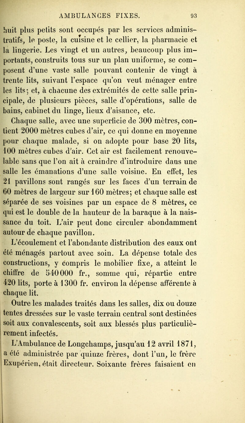 huit plus petits sont occupés par les services adminis- tratifs, le poste, la cuisine et le cellier, la pharmacie et la lingerie. Les vingt et un autres^ beaucoup plus im- portants, construits tous sur un plan uniforme, se com- posent d'une vaste salle pouvant contenir de vingt à trente lits, suivant l'espace qu'on veut ménager entre les lits; et, à chacune des extrémités de cette salle prin- cipale, de plusieurs pièces, salle d'opérations, salle de bains, cabinet du linge, lieux d'aisance, etc. Chaque salle, avec une superficie de 300 mètres, con- tient 2000 mètres cubes d'air, ce qui donne en moyenne pour chaque malade, si on adopte pour base 20 lits, 100 mètres cubes d'air. Cet air est facilement renouve- lable sans que l'on ait à craindre d'introduire dans une salle les émanations d'une salle voisine. En effet, les 21 pavillons sont rangés sur les faces d'un terrain de 60 mètres de largeur sur 160 mètres; et chaque salle est séparée de ses voisines par un espace de 8 mètres, ce qui est le double de la hauteur de la baraque à la nais- sance du toit. L'air peut donc circuler abondamment autour de chaque pavillon. L'écoulement et l'abondante distribution des eaux ont été ménagés partout avec soin. La dépense totale des constructions, y compris le mobilier fixe, a atteint le chiffre de 540000 fr., somme qui, répartie entre 420 lits, porte à 1300 fr. environ la dépense afférente à chaque lit. . Outre les malades traités dans les salles, dix ou douze tentes dressées sur le vaste terrain central sont destinées I soit aux convalescents, soit aux blessés plus particuliè- j rement infectés. L'Ambulance de Longchamps, jusqu'au 12 avril 1871, a été administrée par quinze frères, dont l'un, le frère Exupérien, était directeur. Soixante frères faisaient en