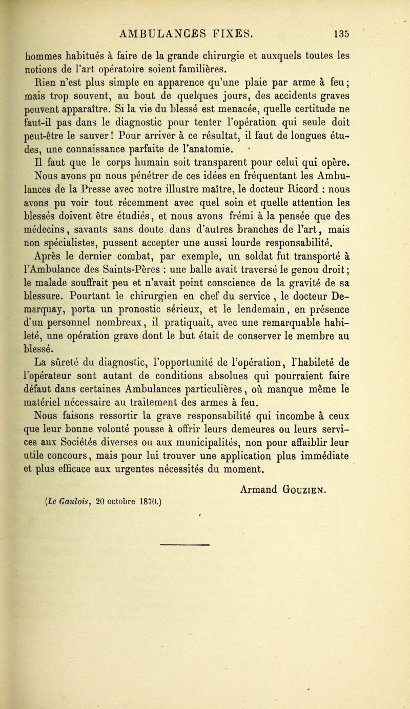 hommes habitués à faire de la grande chirurgie et auxquels toutes les notions de l'art opératoire soient familières. Rien n'est plus simple en apparence qu'une plaie par arme à feu ; mais trop souvent, au bout de quelques jours, des accidents graves peuvent apparaître. Si la vie du blessé est menacée, quelle certitude ne faut-il pas dans le diagnostic pour tenter l'opération qui seule doit peut-être le sauver ! Pour arriver à ce résultat, il faut de longues étu- des, une connaissance parfaite de l'anatomie. Il faut que le corps humain soit transparent pour celui qui opère. Nous avons pu nous pénétrer de ces idées en fréquentant les Ambu- lances de la Presse avec notre illustre maître, le docteur Ricord : nous avons pu voir tout récemment avec quel soin et quelle attention les blessés doivent être étudiés, et nous avons frémi à la pensée que des médecins, savants sans doute. dans d'autres branches de l'art, mais non spécialistes, pussent accepter une aussi lourde responsabilité. Après le dernier combat, par exemple, un soldat fut transporté à l'Ambulance des Saints-Pères : une balle avait traversé le genou droit; le malade souffrait peu et n'avait point conscience de la gravité de sa blessure. Pourtant le chirurgien en chef du service , le docteur De- marquay, porta un pronostic sérieux, et le lendemain, en présence d'un personnel nombreux, il pratiquait, avec une remarquable habi- leté, une opération grave dont le but était de conserver le membre au blessé. La sûreté du diagnostic, l'opportunité de l'opération, l'habileté de l'opérateur sont autant de conditions absolues qui pourraient faire défaut dans certaines Ambulances particulières, où manque même le matériel nécessaire au traitement des armes à feu. Nous faisons ressortir la grave responsabilité qui incombe à ceux que leur bonne volonté pousse à offrir leurs demeures ou leurs servi- ces aux Sociétés diverses ou aux municipalités, non pour affaiblir leur utile concours, mais pour lui trouver une application plus immédiate et plus efficace aux urgentes nécessités du moment. Armand Gouzien. (Le Gaulois, 20 octobre 1870.)