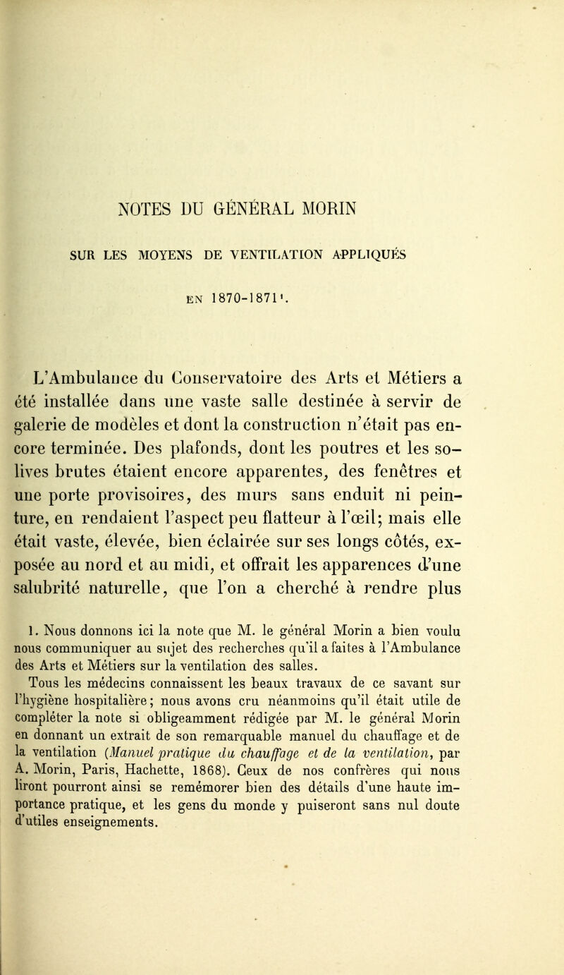 NOTES DU GÉNÉRAL MORIN SUR LES MOYENS DE VENTILATION APPLIQUÉS EN 1870-1871'. L'AmbulaiJce du Conservatoire des Arts et Métiers a été installée dans une vaste salle destinée à servir de galerie de modèles et dont la construction n'était pas en- core terminée. Des plafonds, dont les poutres et les so- lives brutes étaient encore apparentes, des fenêtres et une porte provisoires, des murs sans enduit ni pein- ture, en rendaient l'aspect peu flatteur à l'œil; mais elle était vaste, élevée, bien éclairée sur ses longs côtés, ex- posée au nord et au midi, et off'rait les apparences d'une salubrité naturelle, que l'on a cherché à rendre plus 1. Nous donnons ici la note que M. le général Morin a bien voulu nous communiquer au sujet des reclierches qu'il a faites à l'Ambulance des Arts et Métiers sur la ventilation des salles. Tous les médecins connaissent les beaux travaux de ce savant sur l'hygiène hospitalière; nous avons cru néanmoins qu'il était utile de compléter la note si obligeamment rédigée par M. le général Morin en donnant un extrait de son remarquable manuel du chauffage et de la ventilation {Manuel pratique du chauffage et de la ventilation, par A. Morin, Paris, Hachette, 1868). Ceux de nos confrères qui nous liront pourront ainsi se remémorer bien des détails d'une haute im- portance pratique, et les gens du monde y puiseront sans nul doute d'utiles enseignements. 1