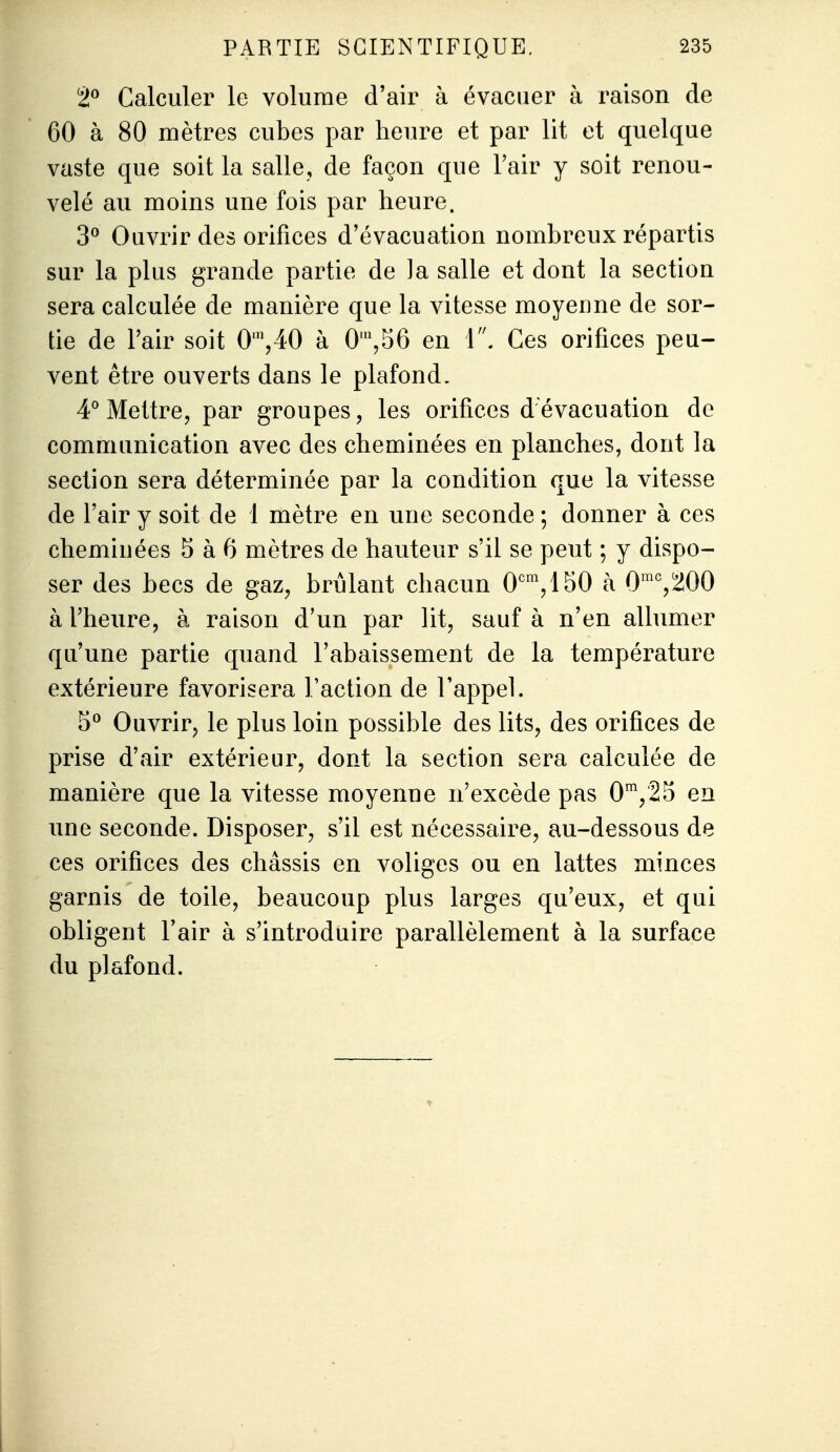 2 Calculer le volume d'air à évacuer à raison de 60 à 80 mètres cubes par heure et par lit et quelque vaste que soit la salle, de façon que l'air y soit renou- velé au moins une fois par heure. 3^ Ouvrir des orifices d'évacuation nombreux répartis sur la plus grande partie de la salle et dont la section sera calculée de manière que la vitesse moyenne de sor- tie de l'air soit 0',40 à 0',56 en i\ Ces orifices peu- vent être ouverts dans le plafond. 4° Mettre, par groupes, les orifices d'évacuation de communication avec des cheminées en planches, dont la section sera déterminée par la condition que la vitesse de l'air y soit de 1 mètre en une seconde ; donner à ces cheminées 5 à 6 mètres de hauteur s'il se peut ; y dispo- ser des becs de gaz, brûlant chacun 0'^^,150 à 0^^^200 à l'heure, à raison d'un par lit, sauf à n'en allumer qu'une partie quand l'abaissement de la température extérieure favorisera l'action de l'appel. 5^ Ouvrir, le plus loin possible des lits, des orifices de prise d'air extérieur, dont la section sera calculée de manière que la vitesse moyenne n'excède pas 0',25 en une seconde. Disposer, s'il est nécessaire, au-dessous de ces orifices des châssis en voliges ou en lattes minces garnis de toile, beaucoup plus larges qu'eux, et qui obligent l'air à s'introduire parallèlement à la surface du plafond.