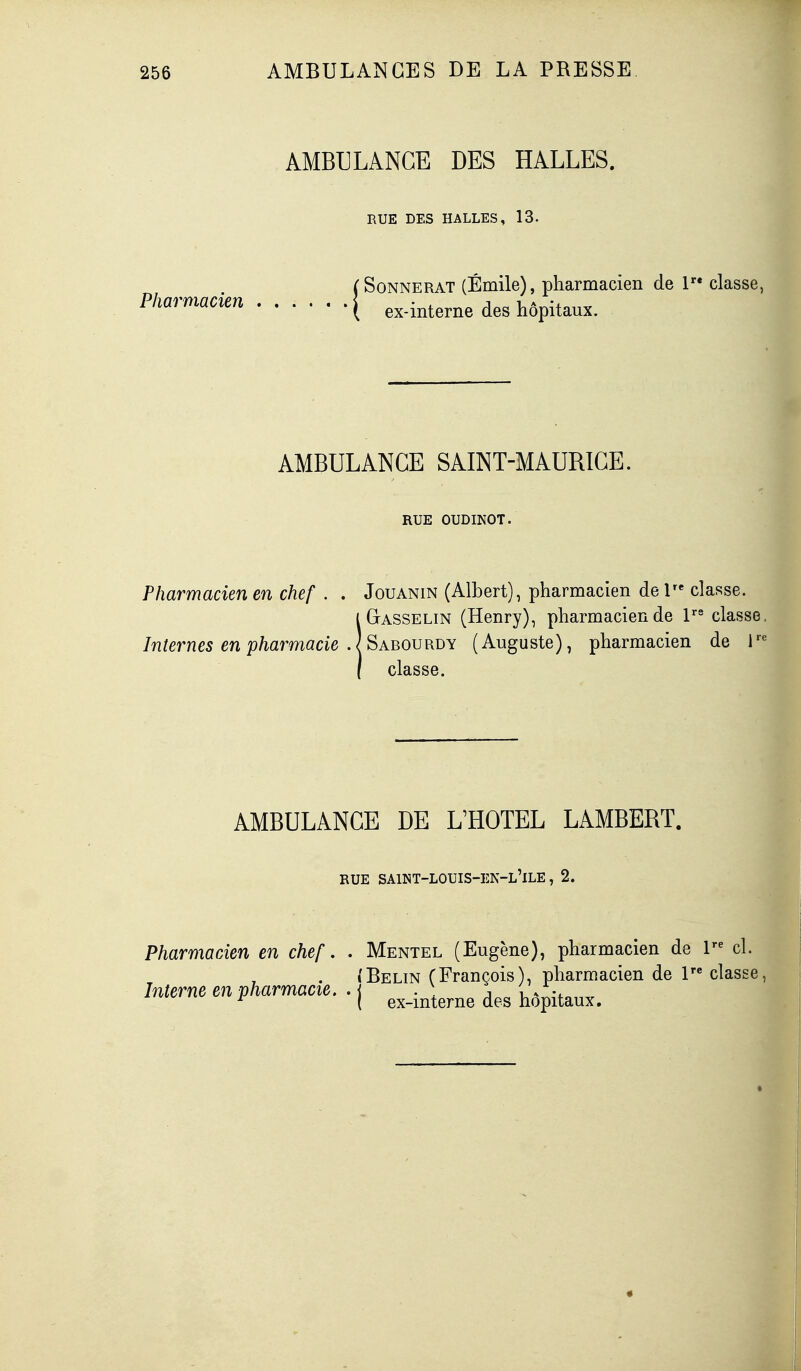 AMBULANCE DES HALLES. RUE DES HALLES, 13. (SoNNERAT (Emile), pharmacien de 1 classe, Pl^<^rmacien [ ex-interne des hôpitaux. AMBULANCE SAINT-MAURICE. RUE OUDINOT. Pharmacien en chef . . Jouanin (Albert), pharmacien de 1 classe. ÎGasselin (Henry), pharmacien de V' classe. Sabourdy (Auguste), pharmacien de T'^ classe. AMBULANCE DE L'HOTEL LAMBERT. RUE saint-louis-en-l'ile , 2. Pharmacien en chef, . Mentel (Eugène), pharmacien de 1 cl. (Belin (François), pharmacien de 1 classe, Interne en pharmacie. .1 .) j , * ^ ( ex-mterne des hôpitaux. «