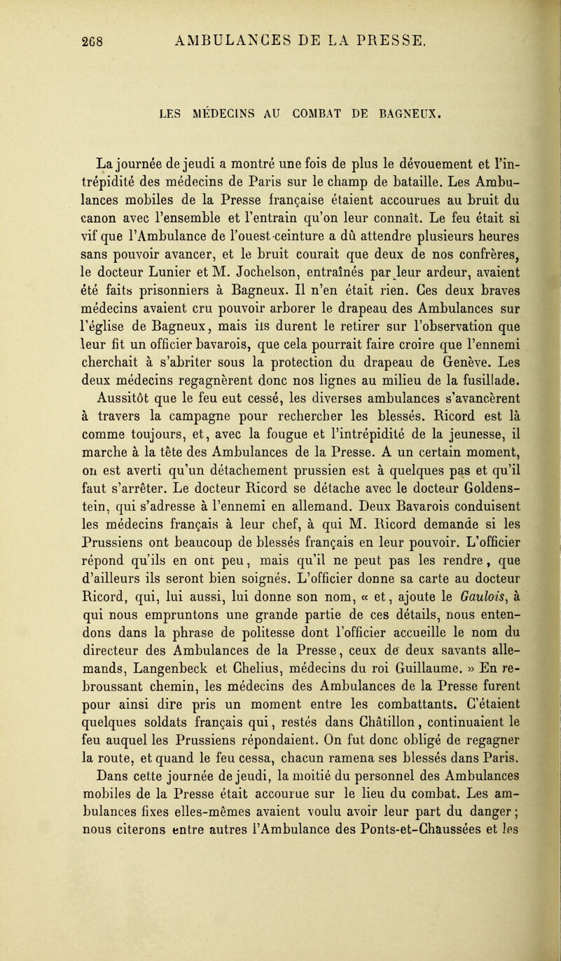 LES MÉDECINS AU COMBAT DE BAGNEUX. La journée de jeudi a montré une fois de plus le dévouement et l'in- trépidité des médecins de Paris sur le champ de bataille. Les Ambu- lances mobiles de la Presse française étaient accourues au bruit du canon avec l'ensemble et l'entrain qu'on leur connaît. Le feu était si vif que l'Ambulance de Fouest ceinture a dû attendre plusieurs heures sans pouvoir avancer, et le bruit courait que deux de nos confrères, le docteur Lunier et M. Jochelson, entraînés parieur ardeur, avaient été faits prisonniers à Bagneux. Il n'en était rien. Ces deux braves médecins avaient cru pouvoir arborer le drapeau des Ambulances sur l'église de Bagneux, mais ils durent le retirer sur l'observation que leur fit un officier bavarois, que cela pourrait faire croire que l'ennemi cherchait à s'abriter sous la protection du drapeau de Genève. Les deux médecins regagnèrent donc nos lignes au milieu de la fusillade. Aussitôt que le feu eut cessé, les diverses ambulances s'avancèrent à travers la campagne pour rechercher les blessés. Ricord est là comme toujours, et, avec la fougue et l'intrépidité de la jeunesse, il marche à la tête des Ambulances de la Presse. A un certain moment, on est averti qu'un détachement prussien est à quelques pas et qu'il faut s'arrêter. Le docteur Ricord se détache avec le docteur Goldens- tein, qui s'adresse à l'ennemi en allemand. Deux Bavarois conduisent les médecins français à leur chef, à qui M. Ricord demande si les Prussiens ont beaucoup de blessés français en leur pouvoir. L'officier répond qu'ils en ont peu, mais qu'il ne peut pas les rendre, que d'ailleurs ils seront bien soignés. L'officier donne sa carte au docteur Ricord, qui, lui aussi, lui donne son nom, « et, ajoute le Gaulois^ à qui nous empruntons une grande partie de ces détails, nous enten- dons dans la phrase de politesse dont l'officier accueille le nom du directeur des Ambulances de la Presse, ceux de deux savants alle- mands, Langenbeck et Ghelius, médecins du roi Guillaume. » En re- broussant chemin, les médecins des Ambulances de la Presse furent pour ainsi dire pris un moment entre les combattants. G'étaient quelques soldats français qui, restés dans Ghâtillon, continuaient le feu auquel les Prussiens répondaient. On fut donc obligé de regagner la route, et quand le feu cessa, chacun ramena ses blessés dans Paris. Dans cette journée de jeudi, la moitié du personnel des Ambulances mobiles de la Presse était accourue sur le lieu du combat. Les am- bulances fixes elles-mêmes avaient voulu avoir leur part du danger ; nous citerons entre autres l'Ambulance des Ponts-et-Ghaussées et les