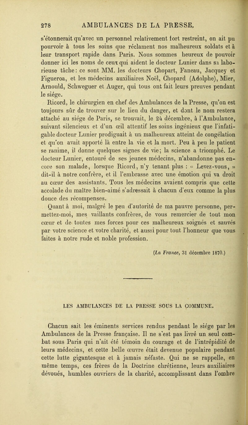 s'étonnerait qu'avec un personnel relativement fort restreint, on ait pu pourvoir à tous les soins que réclament nos malheureux soldats et à leur transport rapide dans Paris. Nous sommes heureux de pouvoir donner ici les noms de ceux qui aident le docteur Lunier dans sa labo- rieuse tâche : ce sont MM. les docteurs Ghopart, Faneau, Jacquey et Figueroa, et les médecins auxiliaires Noël, Ghopard (Adolphe), Mier, Arnould, Schweguer et Auger, qui tous ont fait leurs preuves pendant le siège. Ricord, le chirurgien en chef des Ambulances de la Presse, qu'on est toujours sûr de trouver sur le lieu du danger, et dont le nom restera attaché au siège de Paris, se trouvait, le 24 décembre, à l'Ambulance, suivant silencieux et d'un œil attentif les soins ingénieux que l'infati- gable docteur Lunier prodiguait à un malheureux atteint de congélation et qu'on avait apporté là entre la vie et la mort. Peu à peu le patient se ranime, il donne quelques signes de vie; la science a triomphé. Le docteur Lunier, entouré de ses jeunes médecins, n'abandonne pas en- core son malade, lorsque Ricord, n'y tenant plus : « Levez-vous, » dit-il à notre confrère, et il l'embrasse avec une émotion qui va droit au cœur des assistants. Tous les médecins avaient compris que cette accolade du maître bien-aimé s'adressait à chacun d'eux comme la plus douce des récompenses. Quant à moi, malgré le peu d'autorité de ma pauvre personne, per- mettez-moi, mes vaillants confrères, de vous remercier de tout mon cœur et de toutes mes forces pour ces malheureux soignés et sauvés par votre science et votre charité, et aussi pour tout l'honneur que vous faites à notre rude et noble profession. [La France, 31 décembre 1870.) LES AMBULANCES DE LA PRESSE SOUS LA COMMUNE. Chacun sait les éminents services rendus pendant le siège par les Ambulances de la Presse française. Il ne s'est pas livré un seul com bat sous Paris qui n'ait été témoin du courage et de l'intrépidité de leurs médecins, et cette belle œuvre était devenue populaire pendant cette lutte gigantesque et à jamais néfaste. Qui ne se rappelle, en même temps, ces frères de la Doctrine chrétienne, leurs auxiliaires dévoués, humbles ouvriers de la charité, accomplissant dans l'ombre