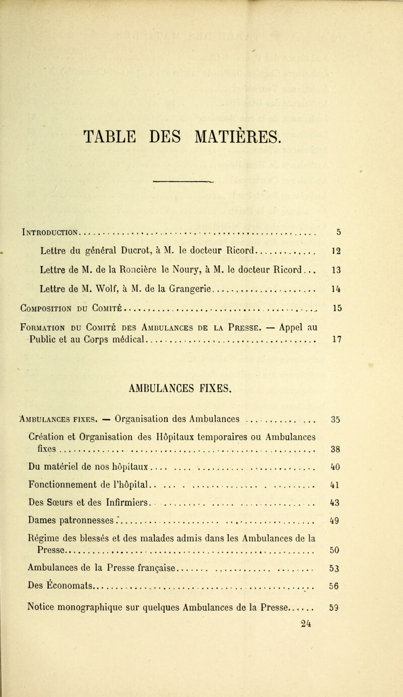 TABLE DES MATIÈRES. Introduction 5 Lettre du général Ducrot, à M. le docteur Ricord 12 Lettre de M. de la Roncière le Noury, à M. le docteur Ricord... 13 Lettre de M. Wolf, à M. de la Orangerie 14 Composition du Comité 15 Formation du Comité des Ambulances de la Presse. — Appel au Public et au Corps médical 17 AMBULANCES FIXES. Ambulances fixes. — Organisation des Ambulances ... ... 35 Création et Organisation des Hôpitaux temporaires ou Ambulances fixes 38 Du matériel de nos hôpitaux , 40 Fonctionnement de riiôpital 41 Des Sœurs et des Infirmiers. .. 43 Dames patronnesses.' 49 Régime des blessés et des malades admis dans les Ambulances de la Presse 50 Ambulances de la Presse française 53 Des Économats 56 Notice monographique sur quelques Ambulances de la Presse...... 59 24