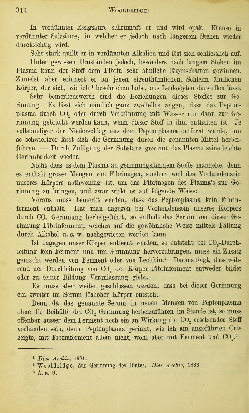 B14 WOOLDEIDGE: In verdünnter Essigsäure schrumpft er und wird opak. Ebenso in verdünnter Salzsäure, in welcher er jedoch nach längerem Stehen wieder durchsichtig wird. Sehr stark quillt er in verdünnten Alkalien und löst sich schhesslich auf. Unter gewissen Umständen jedoch, besonders nach langem Stehen im Plasma kann der Stoff dem Fibrin sehr ähnliche Eigenschaften gewinnen. Zumeist aber erinnert er an jenen eigenthümlichen, Schleim ähnhchen Körper, der sich, wie ich ^ beschrieben habe, aus Leukocyten darstellen lässt. Sehr bemerkenswerth sind die Beziehungen dieses Stoffes zur G-e- rinnung. Es lässt sich nämlich ganz zweifellos zeigen, dass das Pepton- plasma durch CO2 oder durch Verdünnung mit Wasser nur dann zur G-e- rinnung gebracht werden kann, wenn dieser Stoff in ihm enthalten ist. Je vollständiger der Niederschlag aus dem Peptonplasma entfernt wurde, um so schwieriger lässt sich die G-erinnung durch die genannten Mittel herbei- führen. — Durch Zufügung der Substanz gewinnt das Plasma seine leichte Grerinnbarkeit wieder. Nicht dass es dem Plasma an gerinnungsfähigem Stoffe mangelte, denn es enthält grosse Mengen von Fibrinogen, sondern weil das Vorhandensein unseres Körpers nothwendig ist, um das Fibrinogen des Plasma's zur Ge- rinnung zu bringen, und zwar wirkt es auf folgende Weise: Voraus muss bemerkt werden, dass das Peptonplasma kein Fibrin- ferment enthält. Hat man dagegen bei Vorhandensein unseres Körpers durch CO2 Gerinnung herbeigeführt, so enthält das Serum von dieser Ge- rinnung Fibrinferment, welches auf die gewöhnhche Weise mittels Fällung durch Alkohol u. s. w, nachgewiesen werden kann. Ist dagegen unser Körper entfernt worden, so entsteht bei CO2-Durch- leitung kein Ferment und um Gerinnung hervorzubringen, muss ein Zusatz gemacht werden von Ferment oder von Lecithin.^ Daraus folgt, dass wäh- rend der Durchleitung von COg der Körper Fibrinferment entweder bildet oder zu seiner Bildung Veranlassung giebt. Es muss aber weiter geschlossen werden, dass bei dieser Gerinnung ein zweiter im Serum löshcher Körper entsteht. Denn da das genannte Serum in neuen Mengen von Peptonplasma ohne die Beihülfe der COg Gerinnung herbeizuführen im Stande ist, so muss offenbar ausser dem Ferment noch ein an Wirkung die CO2 ersetzender Stoff vorhanden sein, denn Peptonplasma gerinnt, wie ich am angeführten Orte zeigte, mit Fibrinferment allein nicht, wohl aber mit Ferment und CO^.^ 1 Bies Archiv, 1881. ^ Wcoldridge, Zur Gerinnung des Blutes. Dies Archiv, 1883. 3 A. a. 0.