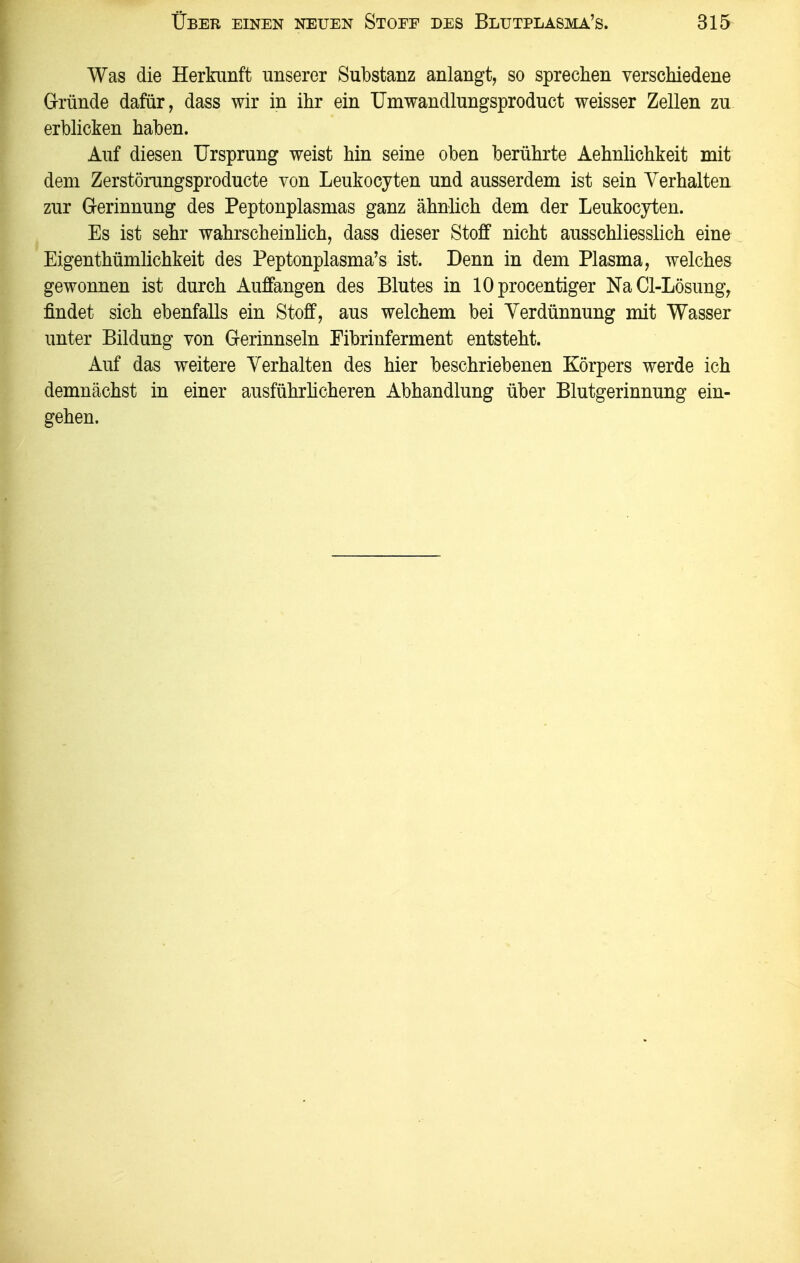 Was die Herkunft unserer Substanz anlangt, so sprechen verschiedene G-ründe dafür, dass wir in ihr ein Umwandlungsproduct weisser Zellen zu erblicken haben. Auf diesen Ursprung weist hin seine oben berührte Aehnhchkeit mit dem Zerstörungsproducte von Leukocyten und ausserdem ist sein Verhalten zur Gerinnung des Peptonplasmas ganz ähnlich dem der Leukocyten. Es ist sehr wahrscheinhch, dass dieser Stoff nicht ausschliesslich eine Eigenthümlichkeit des Peptonplasma's ist. Denn in dem Plasma, welches gewonnen ist durch Auffangen des Blutes in lOprocentiger NaCl-Lösung, findet sich ebenfalls ein Stoff, aus welchem bei Verdünnung mit Wasser unter Bildung von Gerinnseln Fibrinferment entsteht. Auf das weitere Verhalten des hier beschriebenen Körpers werde ich demnächst in einer ausführhcheren Abhandlung über Blutgerinnung ein- gehen.