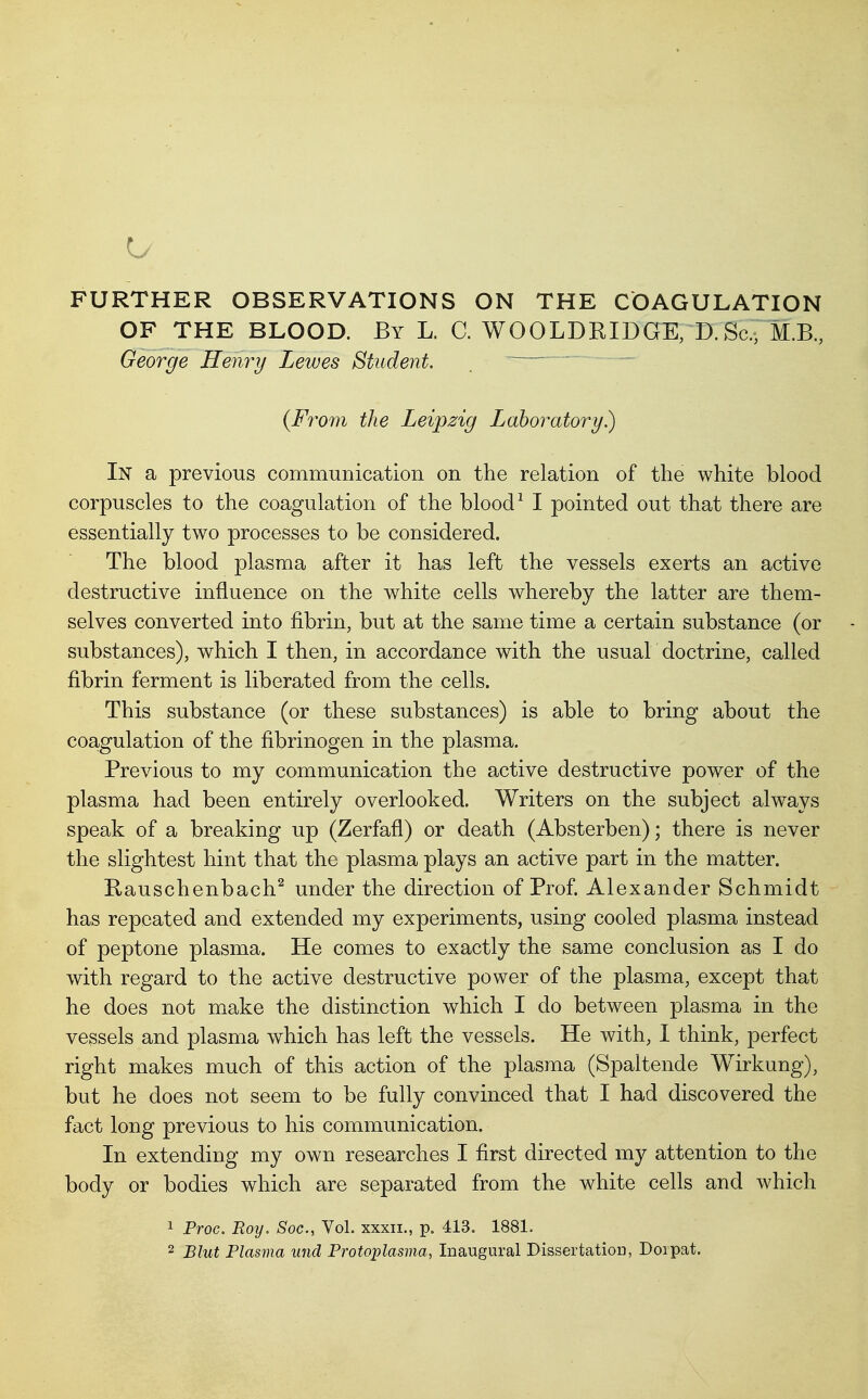 FURTHER OBSERVATIONS ON THE COAGULATION OF THE BLOOD. By L. C. WOOLDRIDGE, D.Sc, M.B., George Henry Lewes Student. . - {From the Leipzig Laboratory) In a previous communication on the relation of the white blood corpuscles to the coagulation of the blood ^ I pointed out that there are essentially two processes to be considered. The blood plasma after it has left the vessels exerts an active destructive influence on the white cells whereby the latter are them- selves converted into fibrin, but at the same time a certain substance (or substances), which I then, in accordance with the usual doctrine, called fibrin ferment is liberated from the cells. This substance (or these substances) is able to bring about the coagulation of the fibrinogen in the plasma. Previous to my communication the active destructive power of the plasma had been entirely overlooked. Writers on the subject always speak of a breaking up (Zerfafl) or death (Absterben); there is never the slightest hint that the plasma plays an active part in the matter. Kauschenbach^ under the direction of Prof. Alexander Schmidt has repeated and extended my experiments, using cooled plasma instead of peptone plasma. He comes to exactly the same conclusion as I do with regard to the active destructive power of the plasma, except that he does not make the distinction which I do between plasma in the vessels and plasma which has left the vessels. He with, I think, perfect right makes much of this action of the plasma (Spaltende Wirkung), but he does not seem to be fully convinced that I had discovered the fact long previous to his communication. In extending my own researches I first directed my attention to the body or bodies which are separated from the white cells and which 1 Proc. Boy. Soc, Vol. xxxii., p. 413. 1881. 2 Blut Plasma unci Protoplasiiia, Inaugural Dissertation, Dorpat.