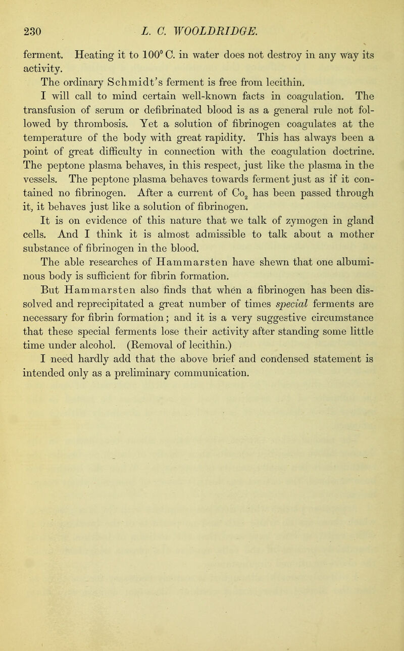 ferment. Heating it to 100° C. in water does not destroy in any way its activity. The ordinary Schmidt's ferment is free from lecithin. I will call to mind certain well-known facts in coagulation. The transfusion of serum or defibrinated blood is as a general rule not fol- lowed by thrombosis. Yet a solution of fibrinogen coagulates at the temperature of the body with great rapidity. This ha-s always been a point of great difficulty in connection with the coagulation doctrine. The peptone plasma behaves, in this respect, just like the plasma in the vessels. The peptone plasma behaves towards ferment just as if it con- tained no fibrinogen. After a current of Co^ has been passed through it, it behaves just like a solution of fibrinogen. It is on evidence of this nature that we talk of zymogen in gland cells. And I think it is almost admissible to talk about a mother substance of fibrinogen in the blood. The able researches of Hammarsten have shewn that one albumi- nous body is sufficient for fibrin formation. But Hammarsten also finds that when a fibrinogen has been dis- solved and reprecipitated a great number of times special ferments are necessary for fibrin formation; and it is a very suggestive circumstance that these special ferments lose their activity after standing some little time under alcohol. (Removal of lecithin.) I need hardly add that the above brief and condensed statement is intended only as a preliminary communication.