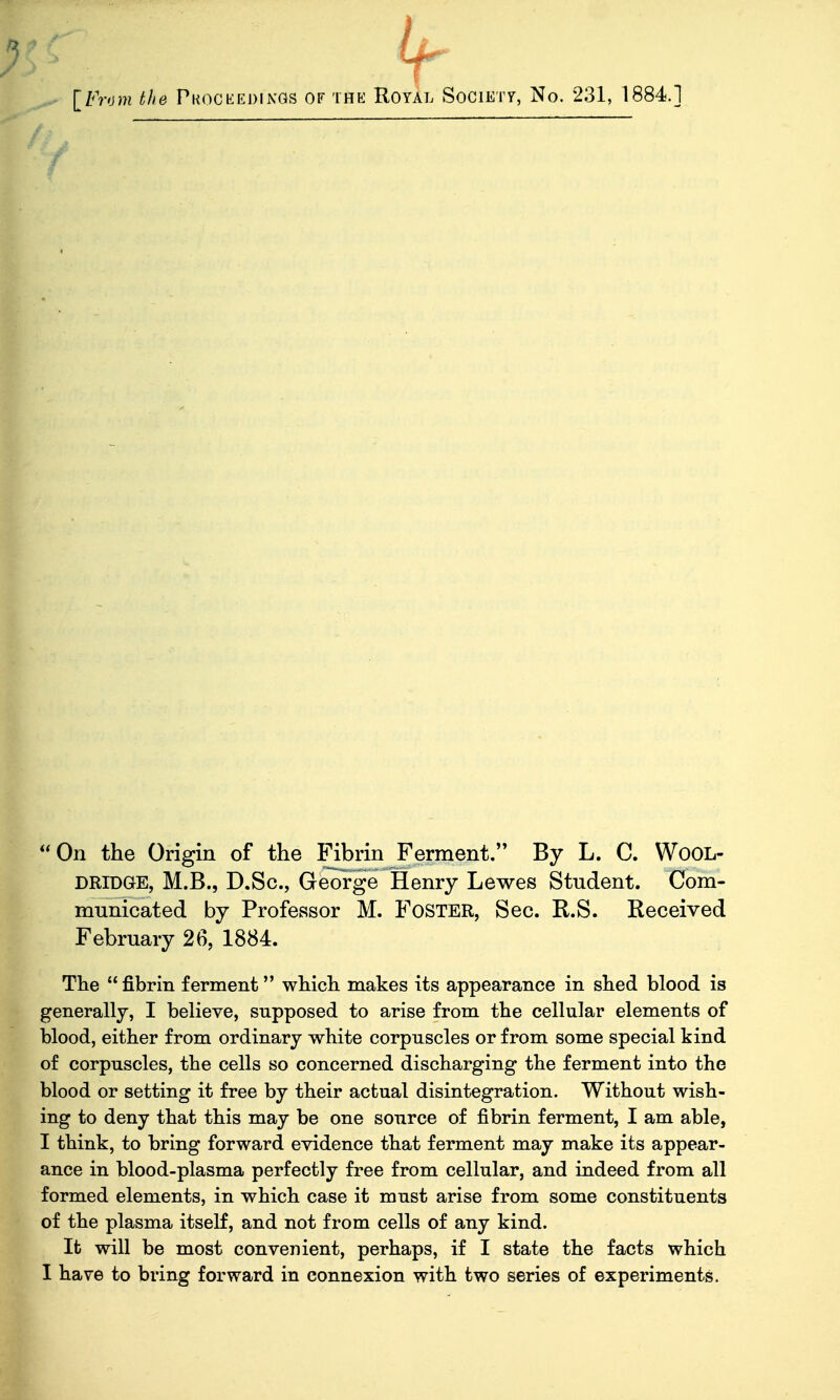 IFrom the PKOCbiEDiNGS OF THE Royal Societt, No. 231, 1884.J *0n the Origin of the Fibrin Ferment. By L. C. WoOL- DRIDGE, M.B., D.Sc, George Henry Lewes Student. Com- municated by ProfeKSsor M. Foster, Sec. R.S. Received February 26, 1884. The  fibrin ferment which makes its appearance in shed blood is enerally, I believe, supposed to arise from the cellular elements of lood, either from ordinary white corpuscles or from some special kind of corpuscles, the cells so concerned discharging the ferment into the lood or setting it free by their actual disintegration. Without wish- ig to deny that this may be one source of fibrin ferment, I am able, think, to bring forward evidence that ferment may make its appear- nce in blood-plasma perfectly free from cellular, and indeed from all ormed elements, in which case it must arise from some constituents of the plasma itself, and not from cells of any kind. ; It will be most convenient, perhaps, if I state the facts which I have to bring forward in connexion with two series of experiments.