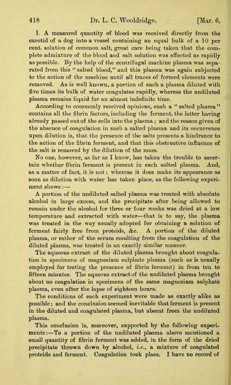 I. A measured quantity of blood was received directly from the carotid of a dog into a vessel containing an equal bulk of a 10 per cent, solution of common salt, great care being taken that the com- plete admixture of the blood and salt solution was effected as rapidly as possible. By the help of the centrifugal machine plasma was sepa- rated from this  salted blood, and this plasma was again subjected to the action of the machine until all traces of formed elements were removed. As is well known, a portion of such a plasma diluted with five times its bulk of water coagulates rapidly, whereas the undiluted plasma remains liquid for an almost indefinite time. According to commonly received opinions, such a  salted plasma  contains all the fibrin factors, including the ferment, the latter having already passed out of the cells into the plasma : and the reason given of the absence of coagulation in such a salted plasma and its occurrence upon dilution is, that the presence of the salts presents a hindrance to the action of the fibrin ferment, and that this obstructive influence of the salt is removed by the dilution of the mass. No one, however, as far as I know, has taken the trouble to ascer- tain whether fibrin ferment is present in such salted plasma. And, as a matter of fact, it is not; whereas it does make its appearance as soon as dilution with water has taken place, as the following experi- ment shows :— A portion of the undiluted salted plasma was treated with absolute alcohol in large excess, and the precipitate after being allowed to remain under the alcohol for three or four weeks was dried at a low iemperature and extracted with water^—that is to say, the plasma was treated in the way usually adopted for obtaining a solution of ferment fairly free from proteids, &c. A portion of the diluted plasma, or rather of the serum resulting from the coagulation of the diluted plasma, was treated in an exactly similar manner. The aqueous extract of the diluted plasma brought about coagula- tion in specimens of magnesium sulphate plas>ma (such as is usually employed for testing the presence of fibrin ferment) in from ten to fifteen minutes. The aqueous extract of the undiluted plasma brought about no coagulation in specimens of the same magnesium sulphate plasma, even after the lapse of eighteen hours. The conditions of each experiment were made as exactly alike as possible; and the conclusion seemed inevitable that ferment is present in the diluted and coagulated plasma, but absent from the undiluted plasma. This conclusion is, moreover, supported by the following experi- ments:—To a portion of the undiluted plasma above mentioned a small quantity of fibrin ferment was added, in the form of the dried precipitate thrown down by alcohol, i.e., a mixture of coagulated proteids and ferment. Coagulation took place. I have no record of