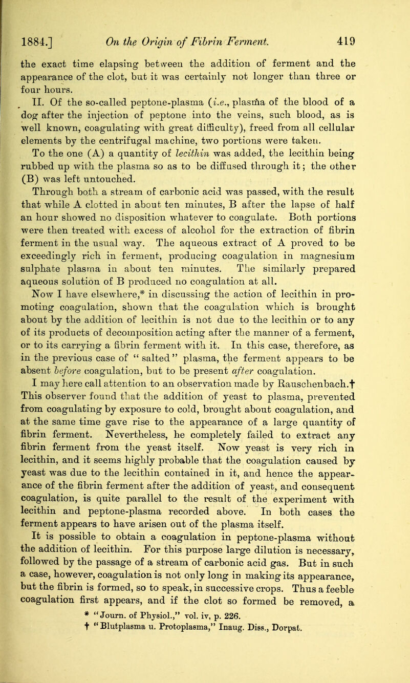 tlie exact time elapsing between the addition of ferment and the appearance of the clot, but it was certainly not longer than three or foar hours. II. Of the so-called peptone-plasma {i.e., plasma of the blood of a dog after the injection of peptone into the veins, such blood, as is well known, coagulating with great difficulty), freed from all cellular elements by the centrifugal machine, two portions were taken. To the one (A) a quantity of lecithin was added, the lecithin being rubbed up with the plasma so as to be diffused through it; the other (B) was left untouched. Through both a stream of carbonic acid was passed, with the result that while A clotted in about ten minutes, B after the lapse of half an hour showed no disposition whatever to coagulate. Both portions were then treated with excess of alcohol for the extraction of fibrin ferment in the usual way. The aqueous extract of A proved to be exceedingly rich in ferment, producing coagulation in magnesium sulphate plasma in about ten minutes. The similarly prepared aqueous solution of B produced no coagulation at all. Now I have elsewhere,* in discussing the action of lecithin in pro- moting coagulation, shown that the coagalation which is brought about by the addition of lecithin is not due to the lecithin or to any of its products of decomposition acting after the manner of a ferment, or to its carrying a fibrin ferment with it. In this case, therefore, as in the previous case of  salted plasma, the ferment appears to be absent hefore (coagulation, but to be present after coagulation. I may here call attention to an observation made by Rauschenbach.f This observer found that the addition of yeast to plasma, prevented from coagulating by exposure to cold, brought about coagulation, and at the same time gave rise to the appearance of a large quantity of fibrin ferment. Nevertheless, he completely failed to extract any fibrin ferment from the yeast itself. Now yeast is very rich in lecithin, and it seems highly probable that the coagulation caused by yeast was due to the lecithin contained in it, and hence the appear- ance of the fibrin ferment after the addition of yeast, and consequent coagulation, is quite parallel to the result of the experiment with lecithin and peptone-plasma recorded above. In both cases the ferment appears to have arisen out of the plasma itself. It is possible to obtain a coagulation in peptone-plasma without the addition of lecithin. For this purpose large dilution is necessary, followed by the passage of a stream of carbonic acid gas. But in such a case, however, coagulation is not only long in making its appearance, but the fibrin is formed, so to speak, in successive crops. Thus a feeble coagulation first appears, and if the clot so formed be removed, a *  Journ. of Physiol., vol. iv, p. 226. t  Blutplsisma u. Protoplasma, Inaug. Diss., Dorpat.