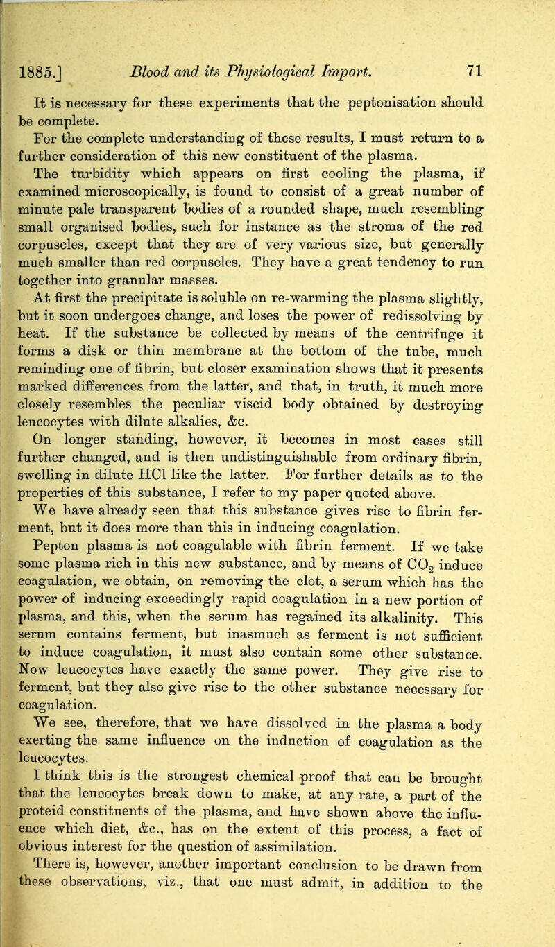 1885.J It is necessary for these experiments that the peptonisation should be complete. For the complete understanding of these results, I must return to a further consideration of this new constituent of the plasma. The turbidity which appears on first cooling the plasma, if examined microscopically, is found to consist of a great number of minute pale transparent bodies of a rounded shape, much resembling small organised bodies, such for instance as the stroma of the red corpuscles, except that they are of very various size, but generally much smaller than red corpuscles. They have a great tendency to run together into granular masses. At first the precipitate is soluble on re-warming the plasma slightly, but it soon undergoes change, and loses the power of redissolving by heat. If the substance be collected by means of the centrifuge it forms a disk or thin membrane at the bottom of the tube, much reminding one of fibrin, but closer examination shows that it presents marked differences from the latter, and that, in truth, it much more closely resembles the peculiar viscid body obtained by destroying leucocytes with dilute alkalies, &c. On longer standing, however, it becomes in most cases still further changed, and is then undistinguishable from ordinary fibrin, swelling in dilute HCl like the latter. For further details as to the properties of this substance, I refer to my paper quoted above. We have already seen that this substance gives rise to fibrin fer- ment, but it does more than this in inducing coagulation. Pepton plasma is not coagulable with fibrin ferment. If we take some plasma rich in this new substance, and by means of COg induce coagulation, we obtain, on removing the clot, a serum which has the power of inducing exceedingly rapid coagulation in a new portion of plasma, and this, when the serum has regained its alkalinity. This serum contains ferment, but inasmuch as ferment is not sufficient to induce coagulation, it must also contain some other substance. Now leucocytes have exactly the same power. They give rise to ferment, but they also give rise to the other substance necessary for coagulation. We see, therefore, that we have dissolved in the plasma a body exerting the same influence on the induction of coagulation as the leucocytes. I think this is the strongest chemical proof that can be brought that the leucocytes break down to make, at any rate, a part of the proteid constituents of the plasma, and have shown above the influ- ence which diet, &c., has on the extent of this process, a fact of obvious interest for the question of assimilation. There is, however, another important conclusion to be drawn from these observations, viz., that one must admit, in addition to the